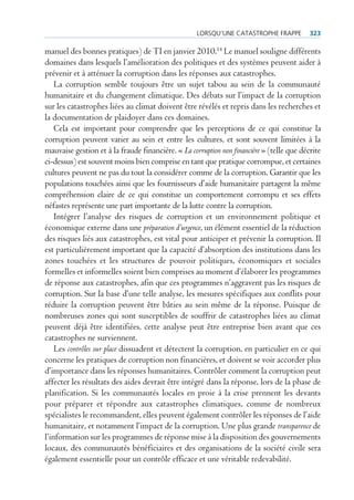 lorSqu’une cAtAStrophe FrAppe          323

manuel des bonnes pratiques) de TI en janvier 2010.14 Le manuel souligne différents
domaines dans lesquels l’amélioration des politiques et des systèmes peuvent aider à
prévenir et à atténuer la corruption dans les réponses aux catastrophes.
    La corruption semble toujours être un sujet tabou au sein de la communauté
humanitaire et du changement climatique. Des débats sur l’impact de la corruption
sur les catastrophes liées au climat doivent être révélés et repris dans les recherches et
la documentation de plaidoyer dans ces domaines.
    Cela est important pour comprendre que les perceptions de ce qui constitue la
corruption peuvent varier au sein et entre les cultures, et sont souvent limitées à la
mauvaise gestion et à la fraude financière. « La corruption non financière » (telle que décrite
ci-dessus) est souvent moins bien comprise en tant que pratique corrompue, et certaines
cultures peuvent ne pas du tout la considérer comme de la corruption. Garantir que les
populations touchées ainsi que les fournisseurs d’aide humanitaire partagent la même
compréhension claire de ce qui constitue un comportement corrompu et ses effets
néfastes représente une part importante de la lutte contre la corruption.
    Intégrer l’analyse des risques de corruption et un environnement politique et
économique externe dans une préparation d’urgence, un élément essentiel de la réduction
des risques liés aux catastrophes, est vital pour anticiper et prévenir la corruption. Il
est particulièrement important que la capacité d’absorption des institutions dans les
zones touchées et les structures de pouvoir politiques, économiques et sociales
formelles et informelles soient bien comprises au moment d’élaborer les programmes
de réponse aux catastrophes, afin que ces programmes n’aggravent pas les risques de
corruption. Sur la base d’une telle analyse, les mesures spécifiques aux conflits pour
réduire la corruption peuvent être bâties au sein même de la réponse. Puisque de
nombreuses zones qui sont susceptibles de souffrir de catastrophes liées au climat
peuvent déjà être identifiées, cette analyse peut être entreprise bien avant que ces
catastrophes ne surviennent.
    Les contrôles sur place dissuadent et détectent la corruption, en particulier en ce qui
concerne les pratiques de corruption non financières, et doivent se voir accorder plus
d’importance dans les réponses humanitaires. Contrôler comment la corruption peut
affecter les résultats des aides devrait être intégré dans la réponse, lors de la phase de
planification. Si les communautés locales en proie à la crise prennent les devants
pour préparer et répondre aux catastrophes climatiques, comme de nombreux
spécialistes le recommandent, elles peuvent également contrôler les réponses de l’aide
humanitaire, et notamment l’impact de la corruption. Une plus grande transparence de
l’information sur les programmes de réponse mise à la disposition des gouvernements
locaux, des communautés bénéficiaires et des organisations de la société civile sera
également essentielle pour un contrôle efficace et une véritable redevabilité.
 