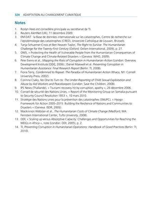 324    AdAptAtion Au chAngement climAtique

Notes
1.    roslyn hees est conseillère principale au secrétariat de ti.
2.    reuters Alertnet (uK), 11 décembre 2009.
3.    em-dAt : la Base de données internationale sur les catastrophes, centre de recherche sur
      l’épistémologie des catastrophes (cred), université catholique de louvain, Brussels.
4.    tanja Schuemer-cross et Ben heaven taylor, The Right to Survive: The Humanitarian
      Challenge for the Twenty-First Century (oxford: oxfam international, 2009), p. 27.
5.    omS, « protecting the health of Vulnerable people from the humanitarian consequences of
      climate change and climate-related disasters » (geneva: Who, 2009).
6.    pete ewins et al., Mapping the Risks of Corruption in Humanitarian Action (london: overseas
      development institute [odi], 2006) ; daniel maxwell et al. Preventing Corruption in
      Humanitarian Assistance: Final Research Report (Berlin: ti, 2008).
7.    Fiona terry, Condemned to Repeat: The Paradox of Humanitarian Action (ithaca, nY: cornell
      university press, 2002).
8.    corinna csáky, No One to Turn to: The Under-Reporting of Child Sexual Exploitation and
      Abuse by Aid Workers and Peacekeepers (london: Save the children, 2008).
9.    ipS news (thaïlande), « tsunami recovery hit by corruption, apathy », 26 décembre 2006.
10.   conseil de sécurité des nations unies, « report of the monitoring group on Somalia pursuant
      to Security council resolution 1853 », 10 mars 2010.
11.   Stratégie des nations unies pour la prévention des catastrophes (Snupc), « hyogo
      Framework for Action 2005–2015: Building the resilience of nations and communities to
      disasters » (geneva: iSdr, 2005).
12.   mackinnon Webster et al., The Humanitarian Costs of Climate Change (medford, mA:
      Feinstein international center, tufts university, 2008).
13.   odi, « Scaling up versus Absorptive capacity: challenges and opportunities for reaching the
      mdgs in Africa », note (london: odi, 2005), p. 2.
14.   ti, Preventing Corruption in Humanitarian Operations: Handbook of Good Practices (Berlin: ti,
      2010).
 