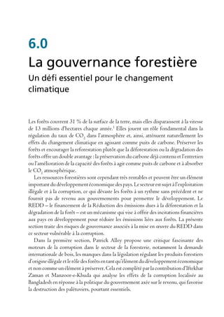6.0
La gouvernance forestière
Un défi essentiel pour le changement
climatique


Les forêts couvrent 31 % de la surface de la terre, mais elles disparaissent à la vitesse
de 13 millions d’hectares chaque année.1 Elles jouent un rôle fondamental dans la
régulation du taux de CO2 dans l’atmosphère et, ainsi, atténuent naturellement les
effets du changement climatique en agissant comme puits de carbone. Préserver les
forêts et encourager la reforestation plutôt que la déforestation ou la dégradation des
forêts offre un double avantage : la préservation du carbone déjà contenu et l’entretien
ou l’amélioration de la capacité des forêts à agir comme puits de carbone et à absorber
le CO2 atmosphérique.
    Les ressources forestières sont cependant très rentables et peuvent être un élément
important du développement économique des pays. Le secteur est sujet à l’exploitation
illégale et à la corruption, ce qui dévaste les forêts à un rythme sans précédent et ne
fournit pas de revenu aux gouvernements pour permettre le développement. Le
REDD – le financement de la Réduction des émissions dues à la déforestation et la
dégradation de la forêt – est un mécanisme qui vise à offrir des incitations financières
aux pays en développement pour réduire les émissions liées aux forêts. La présente
section traite des risques de gouvernance associés à la mise en œuvre du REDD dans
ce secteur vulnérable à la corruption.
    Dans la première section, Patrick Alley propose une critique fascinante des
moteurs de la corruption dans le secteur de la foresterie, notamment la demande
internationale de bois, les manques dans la législation régulant les produits forestiers
d’origine illégale et le rôle des forêts en tant qu’élément du développement économique
et non comme un élément à préserver. Cela est complété par la contribution d’Iftekhar
Zaman et Manzoor-e-Khuda qui analyse les effets de la corruption localisée au
Bangladesh en réponse à la politique du gouvernement axée sur le revenu, qui favorise
la destruction des palétuviers, pourtant essentiels.
 
