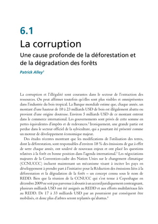 6.1
La corruption
Une cause profonde de la déforestation et
de la dégradation des forêts
Patrick Alley1




La corruption et l’illégalité sont courantes dans le secteur de l’extraction des
ressources. On peut affirmer toutefois qu’elles sont plus visibles et omniprésentes
dans l’industrie du bois tropical. La Banque mondiale estime que, chaque année, un
montant d’une hauteur de 10 à 23 milliards USD de bois est illégalement abattu ou
provient d’une origine douteuse. Environ 5 milliards USD de ce montant entrent
dans le commerce international. Les gouvernements sont privés de cette somme en
pertes équivalentes d’impôts et de redevances.2 Ironiquement, une grande partie est
perdue dans le secteur officiel de la sylviculture, qui a pourtant été présenté comme
un moteur de développement économique majeur.
   Des études récentes montrant que les modifications de l’utilisation des terres,
dont la déforestation, sont responsables d’environ 18 % des émissions de gaz à effet
de serre chaque année, ont soulevé de nouveaux enjeux et ont placé les questions
relatives à la forêt en bonne position dans l’agenda international.3 Les négociations
majeures de la Convention-cadre des Nation Unies sur le changement climatique
(CCNUCCC) incluent maintenant un mécanisme visant à inciter les pays en
développement à prendre part à l’initiative pour la Réduction des émissions liées à la
déforestation et la dégradation de la forêt – un concept connu sous le nom de
REDD. Bien que la réunion de la CCNUCC qui s’est tenue à Copenhague en
décembre 2009 ne soit pas parvenue à aboutir à un accord juridiquement contraignant,
plusieurs milliards USD ont été assignés au REDD et aux efforts multilatéraux liés
au REDD. De 17 à 33 milliards USD par an pourraient par conséquent être
mobilisés, et donc plus d’arbres seront replantés qu’abattus.4
 