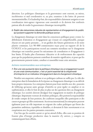 rÉsUmÉ xxxvii

direction. Les politiques climatiques et la gouvernance sont souvent, au mieux,
incohérentes et mal coordonnées et, au pire, soumises à des luttes de pouvoir
interministérielles. Un leadership fort, des responsabilités clairement assignées et une
coordination inter-agence vigoureuse sont essentiels et ils doivent être renforcés
partout afin de rendre la gouvernance climatique incorruptible.

6 Établir des mécanismes robustes de représentation et d’engagement du public
  qui puissent supporter la demande publique accrue

Le changement climatique est entré dans les consciences publiques pour y rester. Le
déferlement d’attention et d’engagement qui s’ensuit est compréhensible, puisque
chacun est une partie prenante… et un gardien des futures générations et de notre
planète commune. Les 90 000 commentaires reçus pour un rapport clé de la
CCNUCC et les participations record aux sommets mondiaux sur le changement
climatique ont toutefois poussé les mécanismes de consultation et d’engagement à
leur limite. Il faudra plus d’assistance éducative et de renforcement des capacités
pour que les populations puissent contribuer de manière significative, et pour que les
gouvernements puissent traiter, canaliser et rassembler toute cette attention.

Actions recommandées aux entreprises
7 Être une voix puissante dans la politique climatique via un engagement ouvert
  et une vraie communication ; c’est un point essentiel de la citoyenneté
  d’entreprise et un indicateur d’engagement dans le changement climatique

   Notifier son empreinte carbone et ses politiques carbone ne suffit pas. Le rôle des
entreprises dans la formulation de la réponse au changement climatique va au-delà de
leurs propres émissions. Les entreprises luttent pour leurs intérêts avec des pouvoirs
de lobbying qu’aucun autre groupe d’intérêts ne peut égaler en ampleur et en
sophistication, et elles le font de plus en plus sur des questions liées au changement
climatique. Les sociétés doivent divulguer leur engagement en matière de politique
climatique. Importants vecteurs de résultats politiques, elles portent la responsabilité
de rendre compte de leur position, des coalitions auxquelles elles participent et des
causes et groupes qu’elles soutiennent. Au niveau international, les entreprises peuvent
également jouer un rôle important en exigeant des cadres politiques qui fixent des
paramètres ambitieux, équitables et durables, et devraient le faire ouvertement et en
coopération avec les parties prenantes concernées.
   Une fois que les sociétés savent ce qu’on attend d’elles, elles sont en position de
fournir plus d’énergie productive dans la manière d’y arriver, y compris en
communiquant leurs efforts.
 