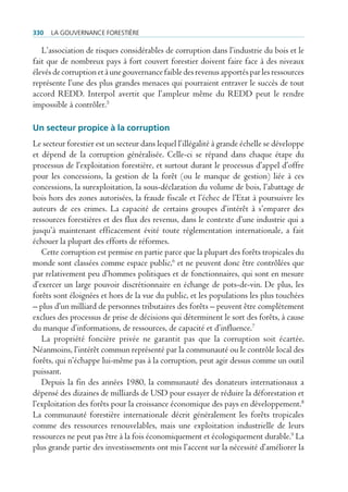 330   La gouvernance forestière

   L’association de risques considérables de corruption dans l’industrie du bois et le
fait que de nombreux pays à fort couvert forestier doivent faire face à des niveaux
élevés de corruption et à une gouvernance faible des revenus apportés par les ressources
représente l’une des plus grandes menaces qui pourraient entraver le succès de tout
accord REDD. Interpol avertit que l’ampleur même du REDD peut le rendre
impossible à contrôler.5

Un secteur propice à la corruption
Le secteur forestier est un secteur dans lequel l’illégalité à grande échelle se développe
et dépend de la corruption généralisée. Celle-ci se répand dans chaque étape du
processus de l’exploitation forestière, et surtout durant le processus d’appel d’offre
pour les concessions, la gestion de la forêt (ou le manque de gestion) liée à ces
concessions, la surexploitation, la sous-déclaration du volume de bois, l’abattage de
bois hors des zones autorisées, la fraude fiscale et l’échec de l’Etat à poursuivre les
auteurs de ces crimes. La capacité de certains groupes d’intérêt à s’emparer des
ressources forestières et des flux des revenus, dans le contexte d’une industrie qui a
jusqu’à maintenant efficacement évité toute réglementation internationale, a fait
échouer la plupart des efforts de réformes.
   Cette corruption est permise en partie parce que la plupart des forêts tropicales du
monde sont classées comme espace public,6 et ne peuvent donc être contrôlées que
par relativement peu d’hommes politiques et de fonctionnaires, qui sont en mesure
d’exercer un large pouvoir discrétionnaire en échange de pots-de-vin. De plus, les
forêts sont éloignées et hors de la vue du public, et les populations les plus touchées
– plus d’un milliard de personnes tributaires des forêts – peuvent être complètement
exclues des processus de prise de décisions qui déterminent le sort des forêts, à cause
du manque d’informations, de ressources, de capacité et d’influence.7
   La propriété foncière privée ne garantit pas que la corruption soit écartée.
Néanmoins, l’intérêt commun représenté par la communauté ou le contrôle local des
forêts, qui n’échappe lui-même pas à la corruption, peut agir dessus comme un outil
puissant.
   Depuis la fin des années 1980, la communauté des donateurs internationaux a
dépensé des dizaines de milliards de USD pour essayer de réduire la déforestation et
l’exploitation des forêts pour la croissance économique des pays en développement.8
La communauté forestière internationale décrit généralement les forêts tropicales
comme des ressources renouvelables, mais une exploitation industrielle de leurs
ressources ne peut pas être à la fois économiquement et écologiquement durable.9 La
plus grande partie des investissements ont mis l’accent sur la nécessité d’améliorer la
 