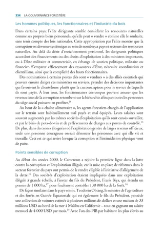334   La gouvernance forestière

Les hommes politiques, les fonctionnaires et l’industrie du bois
Dans certains pays, l’élite dirigeante semble considérer les ressources naturelles
comme ses propres biens personnels, qu’elle peut « vendre » comme elle le souhaite,
sans tenir compte des lois nationales. Cette appropriation par l’élite montre que la
corruption est devenue systémique au sein de nombreux pays et secteurs des ressources
naturelles. Au delà du désir d’enrichissement personnel, les dirigeants politiques
accordent des financements ou des droits d’exploitation à des ministres importants,
ou à l’élite militaire et commerciale, en échange de soutien politique, militaire ou
financier. S’emparer efficacement des ressources d’État, nécessite coordination et
clientélisme, ainsi que la complicité des hauts fonctionnaires.
   Des nominations à certains postes clés sont « vendues » à des alliés essentiels qui
peuvent ensuite diriger ces ministères ou services, prendre des décisions importantes
qui favorisent le clientélisme plutôt que la circonscription pour le service de laquelle
ils sont payés. À leur tour, les fonctionnaires corrompus peuvent assurer que les
revenus issus de la corruption retombent sur la hiérarchie afin que toutes les personnes
du siège social puissent en profiter.14
   Au bout de la « chaîne alimentaire », les agents forestiers chargés de l’application
sur le terrain sont habituellement mal payés et mal équipés. Leurs salaires sont
souvent augmentés par les mêmes sociétés d’exploitation qu’ils sont censés surveiller,
et par le biais de pots-de-vin et de prélèvements de charges aux postes de contrôle.15
De plus, dans des zones éloignées où l’exploitation génère de larges revenus officieux,
seule une personne courageuse oserait dénoncer les personnes avec qui elle vit et
travaille. Ceci est ce qui arrive lorsque la corruption et l’intimidation physique vont
de paire.

Points sensibles de corruption
Au début des années 2000, le Cameroun a rejoint la première ligne dans la lutte
contre la corruption et l’exploitation illégale, car la mise en place de réformes dans le
secteur forestier du pays ont permis de le rendre éligible à l’initiative d’allégement de
la dette.16 Des sociétés d’exploitation étaient impliquées dans une exploitation
illégale à grande échelle, à l’instar du fils du Président, Frank Biya, qui étendu un
permis de 1 000 ha,17 pour finalement contrôler 130 000 ha de la forêt.18
    De façon similaire dans le pays voisin, Teodorin Obiang, le ministre de l’agriculture
et des forêts en Guinée Équatoriale qui est également le fils du Président, possède
une collection de voitures estimée à plusieurs millions de dollars et une maison de 35
millions USD au bord de la mer à Malibu en Californie – tout en gagnant un salaire
mensuel de 4 000 USD par mois.19 Avec l’un des PIB par habitant les plus élevés au
 