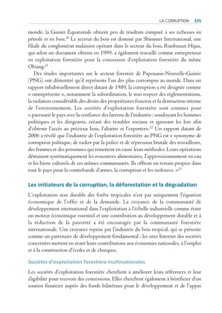 La corruption     335

monde, la Guinée Équatoriale obtient peu de résultats comparé à ses richesses en
pétrole et en bois.20 Le secteur du bois est dominé par Shimmer International, une
filiale du conglomérat malaisien opérant dans le secteur du bois, Rimbunan Hijau,
qui selon un document obtenu en 1999, a également travaillé comme entrepreneur
en exploitation forestière pour la concession d’exploitation forestière du même
Obiang.21
    Des études importantes sur le secteur forestier de Papouasie-Nouvelle-Guinée
(PNG) ont démontré qu’il représente l’un des plus corrompus au monde. Dans un
rapport inhabituellement direct datant de 1989, la corruption a été désignée comme
« omniprésente », notamment la subordination, le non respect des réglementations,
la violation considérable des droits des propriétaires fonciers et la destruction intense
de l’environnement. Les sociétés d’exploitation forestière sont connues pour
« parcourir le pays avec la confiance des larrons de l’industrie ; soudoyant les hommes
politiques et les dirigeants, créant des troubles sociaux et ignorant les lois afin
d’obtenir l’accès au précieux bois, l’abattre et l’exporter».22 Un rapport datant de
2006 a révélé que l’industrie de l’exploitation forestière au PNG est « synonyme de
corruption politique, de racket par la police et de répression brutale des travailleurs,
des femmes et des personnes qui remettent en cause leurs méthodes. Leurs opérations
détruisent systématiquement les ressources alimentaires, l’approvisionnement en eau
et les biens culturels de ces mêmes communautés. Ils offrent un terrain propice dans
tout le pays pour la contrebande d’armes, la corruption et les violences. »23

Les initiateurs de la corruption, la déforestation et la dégradation
L’exploitation non durable des forêts tropicales n’est pas uniquement l’équation
économique de l’offre et de la demande. La croyance de la communauté de
développement international dans l’exploitation à l’échelle industrielle comme étant
un moteur économique essentiel et une contribution au développement durable et à
la réduction de la pauvreté a été encouragée par la communauté forestière
internationale. Une croyance reprise par l’industrie du bois tropical, qui se présente
comme un partenaire de développement fondamental : les sites Internet des sociétés
concernées mettent en avant leurs contributions aux économies nationales, à l’emploi
et à la construction d’écoles et de cliniques.

Sociétés d’exploitation forestière multinationales
Les sociétés d’exploitation forestière cherchent à améliorer leurs références et leur
éligibilité pour recevoir des concessions. Elles cherchent également à bénéficier d’un
soutien financier auprès des fonds bilatéraux pour le développement et de l’appui
 