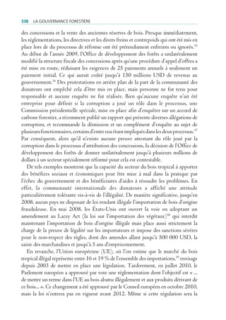 338   La gouvernance forestière

des concessions et la vente des anciennes réserves de bois. Presque immédiatement,
les réglementations, les directives et les divers freins et contrepoids qui ont été mis en
place lors de du processus de réforme ont été prétendument enfreints ou ignorés.35
Au début de l’année 2009, l’Office de développement des forêts a unilatéralement
modifié la structure fiscale des concessions après qu’une procédure d’appel d’offres a
été mise en route, réduisant les exigences de 25 paiements annuels à seulement un
paiement initial. Ce qui aurait coûté jusqu’à 150 millions USD de revenus au
gouvernement.36 Des protestations en arrière plan de la part de la communauté des
donateurs ont empêché cela d’être mis en place, mais personne ne fut tenu pour
responsable et aucune enquête ne fut réalisée. Bien qu’aucune enquête n’ait été
entreprise pour définir si la corruption a joué un rôle dans le processus, une
Commission présidentielle spéciale, mise en place afin d’enquêter sur un accord de
carbone forestier, a récemment publié un rapport qui présente diverses allégations de
corruption, et recommande la démission et un complément d’enquête au sujet de
plusieurs fonctionnaires, certains d’entre eux étant impliqués dans les deux processus.37
Par conséquent, alors qu’il n’existe aucune preuve attestant du rôle joué par la
corruption dans le processus d’attribution des concessions, la décision de l’Office de
développement des forêts de donner unilatéralement jusqu’à plusieurs millions de
dollars à un secteur spécialement réformé pour cela est contestable.
   De tels exemples montrent que la capacité du secteur du bois tropical à apporter
des bénéfices sociaux et économiques peut être mise à mal dans la pratique par
l’échec du gouvernement et des bénéficiaires d’aides à résoudre les problèmes. En
effet, la communauté internationale des donateurs a affiché une attitude
particulièrement tolérante vis-à-vis de l’illégalité. De manière significative, jusqu’en
2008, aucun pays ne disposait de loi rendant illégale l’importation de bois d’origine
frauduleuse. En mai 2008, les États-Unis ont ouvert la voie en adoptant un
amendement au Lacey Act (la loi sur l’importation des végétaux)38 qui interdit
maintenant l’importation de bois d’origine illégale mais place aussi strictement la
charge de la preuve de légalité sur les importateurs et impose des sanctions sévères
pour le non-respect des règles, dont des amendes allant jusqu’à 500 000 USD, la
saisie des marchandises et jusqu’à 5 ans d’emprisonnement.
   En revanche, l’Union européenne (UE), où l’on estime que le marché du bois
tropical illégal représente entre 16 et 19 % de l’ensemble des importations,39 envisage
depuis 2003 de mettre en place une législation. Tardivement, en juillet 2010, le
Parlement européen a approuvé par vote une réglementation dont l’objectif est « ...
de mettre un terme dans l’UE au bois abattu illégalement et aux produits dérivant de
ce bois... ». Ce changement a été approuvé par le Conseil européen en octobre 2010,
mais la loi n’entrera pas en vigueur avant 2012. Même si cette régulation sera la
 