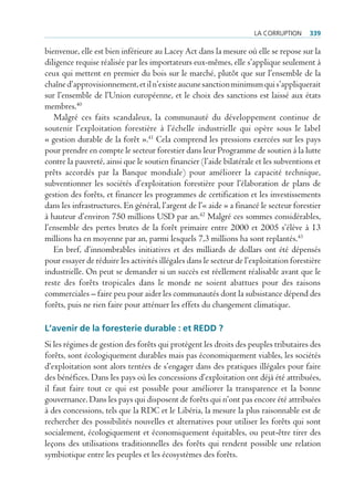 La corruption      339

bienvenue, elle est bien inférieure au Lacey Act dans la mesure où elle se repose sur la
diligence requise réalisée par les importateurs eux-mêmes, elle s’applique seulement à
ceux qui mettent en premier du bois sur le marché, plutôt que sur l’ensemble de la
chaîne d’approvisionnement, et il n’existe aucune sanction minimum qui s’appliquerait
sur l’ensemble de l’Union européenne, et le choix des sanctions est laissé aux états
membres.40
   Malgré ces faits scandaleux, la communauté du développement continue de
soutenir l’exploitation forestière à l’échelle industrielle qui opère sous le label
« gestion durable de la forêt ».41 Cela comprend les pressions exercées sur les pays
pour prendre en compte le secteur forestier dans leur Programme de soutien à la lutte
contre la pauvreté, ainsi que le soutien financier (l’aide bilatérale et les subventions et
prêts accordés par la Banque mondiale) pour améliorer la capacité technique,
subventionner les sociétés d’exploitation forestière pour l’élaboration de plans de
gestion des forêts, et financer les programmes de certification et les investissements
dans les infrastructures. En général, l’argent de l’« aide » a financé le secteur forestier
à hauteur d’environ 750 millions USD par an.42 Malgré ces sommes considérables,
l’ensemble des pertes brutes de la forêt primaire entre 2000 et 2005 s’élève à 13
millions ha en moyenne par an, parmi lesquels 7,3 millions ha sont replantés.43
   En bref, d’innombrables initiatives et des milliards de dollars ont été dépensés
pour essayer de réduire les activités illégales dans le secteur de l’exploitation forestière
industrielle. On peut se demander si un succès est réellement réalisable avant que le
reste des forêts tropicales dans le monde ne soient abattues pour des raisons
commerciales – faire peu pour aider les communautés dont la subsistance dépend des
forêts, puis ne rien faire pour atténuer les effets du changement climatique.

L’avenir de la foresterie durable : et rEDD ?
Si les régimes de gestion des forêts qui protègent les droits des peuples tributaires des
forêts, sont écologiquement durables mais pas économiquement viables, les sociétés
d’exploitation sont alors tentées de s’engager dans des pratiques illégales pour faire
des bénéfices. Dans les pays où les concessions d’exploitation ont déjà été attribuées,
il faut faire tout ce qui est possible pour améliorer la transparence et la bonne
gouvernance. Dans les pays qui disposent de forêts qui n’ont pas encore été attribuées
à des concessions, tels que la RDC et le Libéria, la mesure la plus raisonnable est de
rechercher des possibilités nouvelles et alternatives pour utiliser les forêts qui sont
socialement, écologiquement et économiquement équitables, ou peut-être tirer des
leçons des utilisations traditionnelles des forêts qui rendent possible une relation
symbiotique entre les peuples et les écosystèmes des forêts.
 