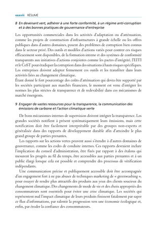 xxxviii rÉsUmÉ

8 En devenant vert, adhérer à une forte conformité, à un régime anti-corruption
  et à des bonnes pratiques de gouvernance d’entreprise

Les opportunités commerciales dans les activités d’adaptation ou d’atténuation,
comme les projets de construction d’infrastructures à grande échelle ou les offres
publiques dans d’autres domaines, posent des problèmes de corruption bien connus
dans le secteur privé. Des outils et modèles d’actions variés pour contrer ces risques
efficacement sont disponibles, de la formation interne et des systèmes de conformité
transparents aux initiatives d’actions conjointes comme les pactes d’intégrité, l’EITI
et le CoST pour éradiquer la corruption dans des situations à hauts risques spécifiques.
Les entreprises doivent adopter fermement ces outils et les transférer dans leurs
activités liées au changement climatique.
Étant donné le fort pourcentage des coûts d’atténuation qui devra être supporté par
les sociétés participant aux marchés financiers, le moment est venu d’intégrer les
normes les plus strictes de transparence et de redevabilité dans ces mécanismes de
marché émergents.

9 Engager de vastes ressources pour la transparence, la communication des
  émissions de carbone et l’action climatique verte

   De bons mécanismes internes de supervision doivent intégrer la transparence. Les
grandes sociétés notifient à présent systématiquement leurs émissions, mais cette
notification doit être facilement interprétable par des groupes non-experts et
généralisée dans des rapports de développement durable afin d’atteindre le plus
grand groupe de parties prenantes.
   Les rapports sur les actions vertes peuvent aussi s’étendre à d’autres domaines de
gouvernance, comme les codes de conduite internes. Ces rapports devraient inclure
l’implication du conseil d’administration, être fixés par rapport à des étalons qui
mesurent les progrès au fil du temps, être accessibles aux parties prenantes et à un
public élargi lorsque cela est possible et comprendre des processus de vérification
indépendants.
   Une communication précise et publiquement accessible doit être accompagnée
d’un engagement fort à ne pas abuser de techniques marketing de « greenwashing »,
pour essayer de rendre plus attractifs des produits aux yeux des clients soucieux du
changement climatique. Des changements de mode de vie et des choix appropriés des
consommateurs sont essentiels pour éviter une crise climatique. Les sociétés qui
représentent mal l’impact climatique de leurs produits finissent fatalement par saper
ce flux d’informations, par ralentir la progression vers une économie écologique et,
enfin, par éroder la confiance des consommateurs.
 