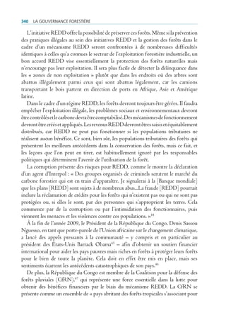 340   La gouvernance forestière

   L’initiative REDD offre la possibilité de préserver ces forêts. Même si la prévention
des pratiques illégales au sein des initiatives REDD et la gestion des forêts dans le
cadre d’un mécanisme REDD seront confrontées à de nombreuses difficultés
identiques à celles qu’a connues le secteur de l’exploitation forestière industrielle, un
bon accord REDD vise essentiellement la protection des forêts naturelles mais
n’encourage pas leur exploitation. Il sera plus facile de détecter la délinquance dans
les « zones de non exploitation » plutôt que dans les endroits où des arbres sont
abattus illégalement parmi ceux qui sont abattus légalement, car les camions
transportant le bois partent en direction de ports en Afrique, Asie et Amérique
latine.
   Dans le cadre d’un régime REDD, les forêts devront toujours être gérées. Il faudra
empêcher l’exploitation illégale, les problèmes sociaux et environnementaux devront
être contrôlés et le carbone devra être comptabilisé. Des mécanismes de fonctionnement
devront être créés et appliqués. Les revenus REDD devront êtres saisis et équitablement
distribués, car REDD ne peut pas fonctionner si les populations tributaires ne
réalisent aucun bénéfice. Ce sont, bien sûr, les populations tributaires des forêts qui
présentent les meilleurs antécédents dans la conservation des forêts, mais ce fait, et
les leçons que l’on peut en tirer, est habituellement ignoré par les responsables
politiques qui déterminent l’avenir de l’utilisation de la forêt.
   La corruption présente des risques pour REDD, comme le montre la déclaration
d’un agent d’Interpol : « Des groupes organisés de criminels scrutent le marché du
carbone forestier qui est en train d’apparaître. Je signalerai à la [Banque mondiale]
que les plans [REDD] sont sujets à de nombreux abus...La fraude [REDD] pourrait
inclure la réclamation de crédits pour les forêts qui n’existent pas ou qui ne sont pas
protégées ou, si elles le sont, par des personnes qui s’approprient les terres. Cela
commence par de la corruption ou par l’intimidation des fonctionnaires, puis
viennent les menaces et les violences contre ces populations. »44
   À la fin de l’année 2009, le Président de la République du Congo, Denis Sassou
Nguesso, en tant que porte-parole de l’Union africaine sur le changement climatique,
a lancé des appels pressants à la communauté – y compris et en particulier au
président des États-Unis Barrack Obama45 – afin d’obtenir un soutien financier
international pour aider les pays pauvres mais riches en forêts à protéger leurs forêts
pour le bien de toute la planète. Cela doit en effet être mis en place, mais ses
sentiments écartent les antécédents catastrophiques de son pays.46
   De plus, la République du Congo est membre de la Coalition pour la défense des
forêts pluviales (CfRN),47 qui représente une force essentielle dans la lutte pour
obtenir des bénéfices financiers par le biais du mécanisme REDD. La CfRN se
présente comme un ensemble de « pays abritant des forêts tropicales s’associant pour
 