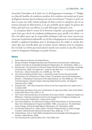 La corruption       341

réconcilier l’intendance de la forêt avec le développement économique ».48 Malgré
ces objectifs louables, de nombreux membres de la coalition ont montré par le passé
de flagrantes lacunes dans la réalisation de cette réconciliation.49 Jusqu’à ce qu’il y ait
dans ces pays une réelle volonté politique de lutter contre la corruption, qui est un
moteur principal de déforestation, il est peu probable qu’un régime de gestion des
forêts, quel qu’il soit, soit efficace. La seule rhétorique n’aboutira à rien.
   La corruption dans le secteur de la foresterie tropicale a pu prospérer en grande
partie, bien que cela ait été condamné publiquement, parce qu’elle a été tolérée – et
elle a été tolérée parce que les responsables politiques naïfs sont venus à penser par
erreur que l’exploitation industrielle est à la fois écologiquement et économiquement
durable et également bénéfique pour le développement. En réalité, le monde doit
entrer dans une nouvelle phase qui ne permet aucune tolérance pour la corruption
liée à la forêt. Les forêts qui restent dans le monde sont en péril, et sans elles, la lutte
contre le changement climatique est perdue d’avance.

Notes
1.  patrick alley est le directeur de global Witness.
2.  Banque mondiale, Strengthening Forest Law Enforcement and Governance: Addressing a
    Systemic Constraint to Sustainable Development (Washington, Dc: World Bank, 2006), p. xi.
3. nicholas stern, The Economics of Climate Change (The Stern Review) (cambridge: cambridge
    university press, 2006). voir également : guido van der Werf et al., « co2 emissions from
    forest Loss », Nature Geoscience, vol. 2 (2009), pp. 737–738.
4. voir Johannes ebeling and Maï Yasue, « generating carbon finance through avoided
    Deforestation and its potential to create climatic, conservation and Human Development
    Benefits », Philosophical Transactions of the Royal Society B, vol. 363 (2008), pp. 1917–1924 ;
    the eliasch review, Climate Change: Financing Global Forests (London: Her Majesty’s
    stationery office, 2008).
5. Guardian (uK), « un‘s forest protection scheme at risk from organized crime, experts warn »,
    5 octobre 2009.
6. organisation des nations unies pour l’alimentation et l’agriculture (fao), State of the World’s
    Forests 2007 (rome: fao, 2007), p. 70.
7. voir l’union internationale pour la conservation de la nature (uicn), « indigenous peoples and
    reDD-plus: challenges and opportunities for the engagement of indigenous peoples and
    Local communities in reDD-plus » (gland: iucn, 2010).
8. voir anand Madhvani, An Assessment of Data on ODA Financial Flows in the Forest Sector
    (new York: un Development programme [unDp], 1999) ; uma Lele et al., The World Bank
    Forest Strategy: Striking the Right Balance (Washington, Dc: World Bank, 2000).
9. voir Brendan Mackey et al., Green Carbon: The Role of Natural Forests in Carbon Storage
    (canberra: anu [australian national university] e press, 2008), pp. 17–18.
10. global Witness, Trick or Treat? REDD, Development and Sustainable Forest Management
    (London: global Witness, 2009).
11. voir http://www.idrc.ca/en/ev-28721-201-1-Do_topic.html.
 