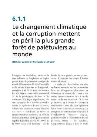 6.1.1
Le changement climatique
et la corruption mettent
en péril la plus grande
forêt de palétuviers au
monde
Iftekhar Zaman et Manzoor-e-Khuda1




La région des Sundarbans, située sur la       l’onde de choc générée par un cyclone,
côte sud-ouest du Bangladesh, est la plus     avant d’atteindre les zones habitées
grande forêt de palétuviers contiguë du       situées à l’arrière.3
monde. Elle constitue 51 % de l’ensemble         La forêt des Sundardians est non
de la réserve forestière au Bangladesh,       seulement menacée par les catastrophes
contribue à 41 % du total des revenus         liées au changement climatique et
liés à la forêt et comptabilise environ 45    l’élévation du niveau de la mer – on
% de la production de bois et de              estime qu’une élévation de 45 cm du
carburant.2 De façon significative, elle      niveau de la mer inonderait 75 % des
sert également de « bouclier naturel »        palétuviers, et 1 mètre les couvrirait
contre les cyclones et les raz de marée,      entièrement – mais elle doit également
offrant une protection contre l’érosion       lutter contre la menace de corruption. La
des côtes et stabilisant les terres en        mangrove est extrêmement vulnérable à
emprisonnant les sédiments. En effet, la      l’exploitation forestière illégale,
ceinture constituée par les palétuviers est   particulièrement à l’exploitation des ses
capable d’absorber jusqu’à 30 à 40 % de       précieux arbres – les sundaris.
la force totale d’un tsunami – ou de          L’exploitation illégale a lieu en toute
 