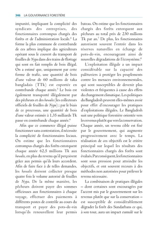 346   La gouvernance forestière

impunité, impliquant la complicité des          bateau. On estime que les fonctionnaires
syndicats des entreprises, des                  chargés des forêts extorquent aux
fonctionnaires corrompus chargés des            pêcheurs au total près de 230 millions
forêts et de l’administration locale.4 La       Tk par an.7 De plus, les fonctionnaires
forme la plus commune de contrebande            autorisent souvent l’entrée dans les
de ces arbres implique des agriculteurs         réserves naturelles en échange de
opérant sous le couvert du transport de         pots-de-vin, encourageant ainsi de
feuilles de Nypa dans des trains de flottage    nouvelles dégradations de l’écosystème.8
qui sont en fait remplis de bois illégal.          L’exploitation illégale a un impact
On a estimé que, uniquement par cette           considérable sur la capacité des
forme de trafic, une quantité de bois           palétuviers à protéger les peuplements
d’une valeur de 60 millions de taka             contre les menaces environnementales,
bangladais (TTk) est exportée en                qui sont susceptibles de devenir plus
contrebande chaque année.5 Le bois est          violentes et fréquentes à cause des effets
également transporté illégalement par           du changement climatique. Les politiques
des pêcheurs et des bawalis (les collecteurs    du Bangladesh peuvent elles-mêmes avoir
officiels de feuilles de Nypa) ; par le biais   pour effet d’encourager les pratiques
de ce processus, une quantité de bois           d’exploitations illégales. Le Bangladesh
d’une valeur estimée à 1,35 milliards Tk        suit une politique forestière orientée vers
passe en contrebande chaque année.6             les revenus plutôt que vers la conservation.
   Afin que ce commerce illégal puisse          Chaque année, un revenu cible est fixé
fonctionner sans contestation, il nécessite     par le gouvernement, qui augmente
la complicité de fonctionnaires locaux.         progressivement avec le temps. La
On estime que les fonctionnaires                réalisation de ces objectifs est le critère
corrompus chargés des forêts extorquent         principal sur lequel les résultats des
chaque année 62,5 millions Tk aux               fonctionnaires chargés des forêts sont
bawalis, en plus du revenu qu’il perçoivent     évalués. Par conséquent, les fonctionnaires
grâce aux permis qu’ils leurs accordent.        sont sous pression pour atteindre les
Afin de faire face à de telles demandes,        objectifs, et ont souvent recours à des
les bawalis doivent collecter presque           méthodes non autorisées pour prélever le
quatre fois le volume autorisé de feuilles      revenu nécessaire.
de Nypa. De la même manière, les                   La combinaison de pratiques illégales
pêcheurs doivent payer des sommes               – dont certaines sont encouragées par
officieuses aux fonctionnaires à chaque         l’accent mis par le gouvernement sur les
voyage, effectuer des paiements à               revenus plutôt que sur la conservation –
différents postes de contrôle au cours du       est susceptible de considérablement
transport et payer des pots-de-vin              dégrader la forêt des Sundarbans ce qui,
lorsqu’ils renouvellent leur permis             à son tour, aura un impact cumulé sur le
 