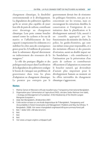 en pÉriL : La pLus granDe forêt De paLÉtuviers au MonDe             347

changement climatique, la durabilité              gouvernement devrait être de réorienter
environnementale et le développement.             les politiques forestières, non pas en se
La dégradation des palétuviers signifiera         concentrant sur les revenus, mais en
qu’ils ne seront plus capables de jouer           encourageant les extractions durables, la
leur rôle de puits de carbone, contribuant        conservation et l’intégration de ces
ainsi davantage au changement                     initiatives dans la planification et le
climatique. Leur perte comme bouclier             développement national. Cela, associé à
naturel contre les cyclones et les raz de         un contrôle approprié par les
marées et l’affaiblissement de leur               fonctionnaires du ministère des forêts, la
capacité à emprisonner les sédiments et à         police, les gardes-frontières, qui sont
stabiliser les côtes aura des conséquences        eux-mêmes tenus pour responsables, et à
graves pour les 3,5 millions de personnes         des incitations efficaces et des pouvoirs
dont la subsistance dépend directement            d’exécution, aurait un double impact sur
ou indirectement des ressources de la             les Sundarbans : cela contribuerait à
mangrove.9                                        l’atténuation par la préservation d’un
   Le rôle des pratiques illégales et des         puits de carbone et contribuerait
politiques mal conçues dans l’accélération        efficacement à l’adaptation en conservant
de la dégradation des palétuviers souligne        le bouclier naturel, qui deviendrait
le besoin de s’attaquer aux problèmes de          d’autant plus important pour le
gouvernance dans tous les plans                   développement humain au moment où
d’adaptation au changement climatique.            les effets inévitables du changement
Le premier pas entrepris par le                   climatique s’aggraveront.

Notes
1.   iftekhar Zaman et Manzoor-e-Khuda travaillent pour transparency international Bangladesh.
2.   organisation pour l’alimentation et l’agriculture (fao), cité dans saidur rahman (non daté),
     « ecology and Management of sundarban: a rich Biodiversity of the World’s Largest
     Mangrove ecosystem ».
3.   Daily Star (Bangladesh), 28 décembre 2007.
4.   cette section se base sur une étude diagnostique de ti Bangladesh, Transparency and
     Accountability in Forest Conservation and Management: Problems and Way Out (Dhaka: ti
     Bangladesh, 2008). voir www.ti-bangladesh.org/research/eng-ex-summary-forest.pdf.
5.   ibid. 1 dollar usD = 68 taka (environ).
6.   ibid.
7.   ibid.
8.   ibid.
9.   voir www.unnayan.org/env.unit/paper3.pdf.
 