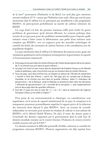 gouvernance Dans Les forêts tropicaLes Dans Le MonDe             351

de la terre14 provenaient d’Indonésie et du Brésil. Les neuf plus gros émetteurs
suivants totalisent 23 % – moins que l’Indonésie toute seule. Alors que tous les pays
mentionnés dans le tableau 6.2 ne participent pas actuellement à des programmes
REDD+, ils participeront probablement au marché du carbone volontaire du
REDD.
   Un coup d’œil à la liste des premiers émetteurs suffit pour révéler les graves
problèmes de gouvernance qu’ils doivent affronter. Le contexte politique dans
certains de ces pays peut poser des problèmes insurmontables pour n’importe quelle
initiative visant à lutter contre la déforestation, sans parler d’une initiative aussi
complexe que REDD+, avec ses exigences pour des nouvelles technologies de
contrôle des forêts, des inventaires de carbone forestier et des consultations avec les
populations éloignées.
   Les pays mentionnés dans le tableau 6.2 obtiennent des mauvais scores quant aux
estimations quantitatives sur la corruption, la transparence, la gouvernance, la capacité
et l’environnement commercial :

• onze pays se trouvent dans la moitié inférieure de l’indice de perception de la corruption
  de ti, six d’entre eux sont dans le quart inférieur ;
• Les pays s’en tirent un peu mieux dans le classement de freedom House sur les libertés
  civiles et politiques, avec cinq d’entre eux qui se trouvent dans la moitié inférieure ;
• tous ces pays, sauf deux d’entre eux, se classent au dessus de 100 dans le classement
  « facilité à faire des affaires » parmi les 183 pays pris en compte par la Banque
  mondiale, et six d’entre eux sont dans le quartile inférieur. selon l’« indicateur de
  gouvernance » de la Banque, seule la Malaisie se positionne bien dans les domaines
  « efficacité du gouvernement » et « contrôle de la corruption », avec respectivement
  trois et deux pays dans les quartiles inférieurs ;
• Huit des 11 pays ont reçu la note de « c » ou « D » dans le classement de l’agence
  française coface sur le crédit à l’export.15

   D’un point de vue environnemental et climatique, ces considérations sont
inquiétantes, car le niveau de capacité institutionnel de ces pays, la corruption et la
transparence pourraient potentiellement empêcher le rapport précis de la réduction
des émissions dont dépend le plan REDD+. Ainsi, un système de contrôle
indépendant est nécessaire pour mesurer les résultats de carbone et non-carbone du
REDD+, tel le défend Global Witness. De plus, il existe des doutes quant à
l’exactitude des données rapportées par le gouvernement dans la seule base de
données mondiale existante sur le couvert forestier, l’Évaluations des ressources forestières
mondiales souvent citée par la FAO.16
   Ces données montrent la difficulté potentielle d’établir, entretenir et contrôler les
programmes nationaux REDD+. Plusieurs organisations ont déjà exprimé leurs
 