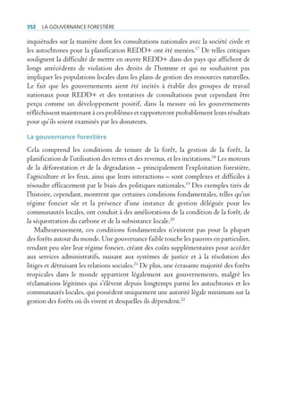352   La gouvernance forestière

inquiétudes sur la manière dont les consultations nationales avec la société civile et
les autochtones pour la planification REDD+ ont été menées.17 De telles critiques
soulignent la difficulté de mettre en œuvre REDD+ dans des pays qui affichent de
longs antécédents de violation des droits de l’homme et qui ne souhaitent pas
impliquer les populations locales dans les plans de gestion des ressources naturelles.
Le fait que les gouvernements aient été incités à établir des groupes de travail
nationaux pour REDD+ et des tentatives de consultations peut cependant être
perçu comme un développement positif, dans la mesure où les gouvernements
réfléchissent maintenant à ces problèmes et rapporteront probablement leurs résultats
pour qu’ils soient examinés par les donateurs.

La gouvernance forestière
Cela comprend les conditions de tenure de la forêt, la gestion de la forêt, la
planification de l’utilisation des terres et des revenus, et les incitations.18 Les moteurs
de la déforestation et de la dégradation – principalement l’exploitation forestière,
l’agriculture et les feux, ainsi que leurs interactions – sont complexes et difficiles à
résoudre efficacement par le biais des politiques nationales.19 Des exemples tirés de
l’histoire, cependant, montrent que certaines conditions fondamentales, telles qu’un
régime foncier sûr et la présence d’une instance de gestion déléguée pour les
communautés locales, ont conduit à des améliorations de la condition de la forêt, de
la séquestration du carbone et de la subsistance locale.20
    Malheureusement, ces conditions fondamentales n’existent pas pour la plupart
des forêts autour du monde. Une gouvernance faible touche les pauvres en particulier,
rendant peu sûre leur régime foncier, créant des coûts supplémentaires pour accéder
aux services administratifs, nuisant aux systèmes de justice et à la résolution des
litiges et détruisant les relations sociales.21 De plus, une écrasante majorité des forêts
tropicales dans le monde appartient légalement aux gouvernements, malgré les
réclamations légitimes qui s’élèvent depuis longtemps parmi les autochtones et les
communautés locales, qui possèdent uniquement une autorité légale minimum sur la
gestion des forêts où ils vivent et desquelles ils dépendent.22
 
