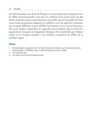 xl    rÉsUmÉ

de l’aide humanitaire aux droits de l’homme et au mouvement anti-corruption. Avec
les ONG environnementales à leur tête, les coalitions de la société civile ont déjà
franchi de grandes étapes en présentant une voix unifiée, mais il est possible d’en faire
encore beaucoup plus pour augmenter la visibilité et créer des approches communes
qui recoupent différents secteurs d’ONG. Inversement, il reste encore beaucoup à
faire pour intégrer et généraliser les approches anti-corruption dans le travail des
organisations s’occupant du changement climatique. Il est souhaitable que le Rapport
mondial sur la Corruption contribue à une meilleure coopération des ONG sur ce
problème urgent.

Notes
1.   richard baldwin, Regulation Lite: The Rise of Emissions Trading, law, society and economy
     Working Paper n° 3/2008 (london: london school of economics, 2008).
2.   voir http://eiti.org/.
3.   voir www.constructiontransparency.org/.
 