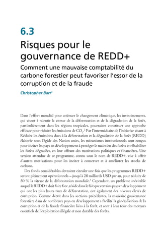 6.3
Risques pour le
gouvernance de REDD+
Comment une mauvaise comptabilité du
carbone forestier peut favoriser l’essor de la
corruption et de la fraude
Christopher Barr1




Dans l’effort mondial pour atténuer le changement climatique, les investissements,
qui visent à ralentir la vitesse de la déforestation et de la dégradation de la forêt,
particulièrement dans les régions tropicales, pourraient constituer une approche
efficace pour réduire les émissions de CO2.2 Par l’intermédiaire de l’initiative visant à
Réduire les émissions dues à la déforestation et la dégradation de la forêt (REDD)
élaborée sous l’égide des Nation unies, les mécanismes institutionnels sont conçus
pour inciter les pays en développement à protéger le maintien des forêts et réhabiliter
les forêts dégradées, en leur offrant des motivations politiques et financières. Une
version attendue de ce programme, connu sous le nom de REDD+, vise à offrir
d’autres motivations pour les inciter à conserver et à améliorer les stocks de
carbone.
   Des fonds considérables devraient circuler une fois que les programmes REDD+
seront pleinement opérationnels – jusqu’à 28 milliards USD par an, pour réduire de
50 % la vitesse de la déforestation mondiale.3 Cependant, un problème inévitable
auquel le REDD+ doit faire face, réside dans le fait que certains pays en développement
qui ont les plus hauts taux de déforestation, ont également des niveaux élevés de
corruption. Comme décrit dans les sections précédentes, la mauvaise gouvernance
forestière dans de nombreux pays en développement a facilité la généralisation de la
corruption et de la fraude financière liées à la forêt, et sont à leur tour des moteurs
essentiels de l’exploitation illégale et non durable des forêts.
 