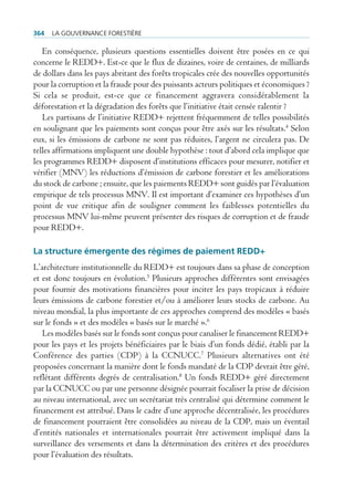 364   La gouvernance forestière

   En conséquence, plusieurs questions essentielles doivent être posées en ce qui
concerne le REDD+. Est-ce que le flux de dizaines, voire de centaines, de milliards
de dollars dans les pays abritant des forêts tropicales crée des nouvelles opportunités
pour la corruption et la fraude pour des puissants acteurs politiques et économiques ?
Si cela se produit, est-ce que ce financement aggravera considérablement la
déforestation et la dégradation des forêts que l’initiative était censée ralentir ?
   Les partisans de l’initiative REDD+ rejettent fréquemment de telles possibilités
en soulignant que les paiements sont conçus pour être axés sur les résultats.4 Selon
eux, si les émissions de carbone ne sont pas réduites, l’argent ne circulera pas. De
telles affirmations impliquent une double hypothèse : tout d’abord cela implique que
les programmes REDD+ disposent d’institutions efficaces pour mesurer, notifier et
vérifier (MNV) les réductions d’émission de carbone forestier et les améliorations
du stock de carbone ; ensuite, que les paiements REDD+ sont guidés par l’évaluation
empirique de tels processus MNV. Il est important d’examiner ces hypothèses d’un
point de vue critique afin de souligner comment les faiblesses potentielles du
processus MNV lui-même peuvent présenter des risques de corruption et de fraude
pour REDD+.

La structure émergente des régimes de paiement rEDD+
L’architecture institutionnelle du REDD+ est toujours dans sa phase de conception
et est donc toujours en évolution.5 Plusieurs approches différentes sont envisagées
pour fournir des motivations financières pour inciter les pays tropicaux à réduire
leurs émissions de carbone forestier et/ou à améliorer leurs stocks de carbone. Au
niveau mondial, la plus importante de ces approches comprend des modèles « basés
sur le fonds » et des modèles « basés sur le marché ».6
   Les modèles basés sur le fonds sont conçus pour canaliser le financement REDD+
pour les pays et les projets bénéficiaires par le biais d’un fonds dédié, établi par la
Conférence des parties (CDP) à la CCNUCC.7 Plusieurs alternatives ont été
proposées concernant la manière dont le fonds mandaté de la CDP devrait être géré,
reflétant différents degrés de centralisation.8 Un fonds REDD+ géré directement
par la CCNUCC ou par une personne désignée pourrait focaliser la prise de décision
au niveau international, avec un secrétariat très centralisé qui détermine comment le
financement est attribué. Dans le cadre d’une approche décentralisée, les procédures
de financement pourraient être consolidées au niveau de la CDP, mais un éventail
d’entités nationales et internationales pourrait être activement impliqué dans la
surveillance des versements et dans la détermination des critères et des procédures
pour l’évaluation des résultats.
 