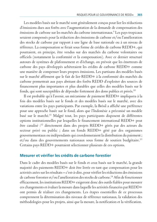 risQues pour Le gouvernance De reDD+          365

   Les modèles basés sur le marché sont généralement conçus pour lier les réductions
d’émissions dues aux forêts avec l’augmentation de la demande de compensation des
émissions de carbone sur les marchés du carbone internationaux.9 Les pays tropicaux
seraient compensés pour la réduction des émissions de carbone et/ou l’amélioration
des stocks de carbone par rapport à une ligne de base nationale ou à un niveau de
référence. La compensation se ferait sous forme de crédits de carbone REDD+, qui
pourraient, en principe, être vendus sur des marchés du carbone volontaires ou
officiels (notamment la conformité et la compensation). Avec ce dernier structuré
autours de systèmes de plafonnement et d’échange, on prévoit que les émetteurs de
carbone des pays développés achèteraient les crédits de carbone REDD+ comme
une manière de compenser leurs propres émissions. Les partisans des modèles basés
sur le marché affirment que le fait de lier REDD+ à la conformité des marchés du
carbone permettrait aux pays abritant des forêts REDD d’exploiter des sources de
financement plus importantes et plus durables que celles des modèles basés sur le
fonds, qui sont susceptibles de dépendre fortement des dons publics et privés.10
   Il est probable qu’à l’avenir, un mécanisme de paiement REDD+ impliquera à la
fois des modèles basés sur le fonds et des modèles basés sur le marché, avec des
variations entre les pays participants. Par exemple, la Brésil a affiché une préférence
pour une approche basée sur le fond, alors que l’Indonésie a préconisé un modèle
basé sur le marché.11 Malgré tout, les pays participants disposent de différentes
options institutionnelles par lesquelles le financement international REDD+ peut
être canalisé :12 directement dans des projets REDD+ gérés par des acteurs du
secteur privé ou public ; dans un fonds REDD+ géré par des organismes
gouvernementaux ou indépendants qui coordonneraient la distribution du paiement ;
et/ou dans des gouvernements nationaux sous forme de soutien budgétaire. 13
Certains pays REDD+ pourraient sélectionner plusieurs de ces options.

Mesurer et vérifier les crédits de carbone forestier
Dans le cadre des modèles basés sur le fonds et ceux basés sur le marché, la grande
majorité des paiements REDD+ doit être livrée en tant que compensation pour les
activités axées sur les résultats – c’est-à-dire, pour vérifier les réductions des émissions
de carbone forestier et/ou l’amélioration des stocks de carbone.14 Afin de fonctionner
efficacement, les institutions REDD+ exigeront donc des outils fiables pour mesurer
ces changements et évaluer la mesure dans laquelle les activités financées par REDD+
ont permis de réaliser ces changements. Les étapes essentielles de ce processus
comprennent la détermination des niveaux de référence nationaux, la validation des
méthodologies pour les projets, ainsi que la mesure, la notification et la vérification.
 