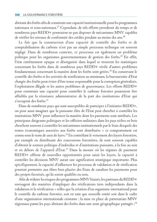 368   La gouvernance forestière

abritant des forêts afin de construire une capacité institutionnelle pour les programmes
nationaux et sous-nationaux.27 Cependant, de tels efforts prendront du temps et de
nombreux pays REDD+ pourraient ne pas disposer de mécanismes MNV capables
de vérifier les niveaux de conformité des crédits pendant au moins dix ans.28
    Le fait que la construction d’une capacité de contrôle des forêts et de
comptabilisation du carbone n’est pas un simple processus technique est souvent
négligé. Dans de nombreux contexte, ce processus est également un problème
politique pour les organismes gouvernementaux de gestion des forêts.29 En effet,
l’état extrêmement opaque et désorganisé dans lequel se trouvent les statistiques
concernant les forêts dans de nombreux pays REDD+ révèle d’autres problèmes
fondamentaux concernant la manière dont les forêts sont gérées.30 En conservant le
contrôle des forêts et les activités de notification au minimum, la bureaucratie d’Etat
chargée des forêts peut éviter d’être tenue responsable pour la corruption généralisée,
l’exploitation illégale et les autres problèmes de gouvernance. Les efforts REDD+
pour construire une capacité pour contrôler le carbone forestier pourraient être
affaiblis par la résistance administrative de la part des institutions d’Etat qui
s’occupent des forêts.31
    Dans de nombreux pays qui sont susceptibles de participer à l’initiative REDD+,
on peut aussi imaginer que la puissante élite de l’Etat peut chercher à contrôler les
institutions MNV pour influencer la manière dont les paiements sont attribués. Les
principaux dirigeants politiques et les officiers militaires dans les pays riches en bois
cherchent souvent à contrôler les mécanismes institutionnels par le biais desquels des
rentes économiques associées aux forêts sont distribuées – ce comportement est
connu sous le nom de saisie des loyers.32 En contrôlant le versement des loyers forestiers,
par exemple en distribuant des concessions forestières, ils sont souvent capables
d’obtenir le soutien politique d’individus et d’institutions puissants, à la fois au sein
et en dehors de l’appareil d’État.33 Dans la mesure où les régimes de paiement
REDD+ offrent de nouvelles opportunités pour saisir les loyers, la capacité à
contrôler les décisions MNV aurait une signification stratégique importante. Plus
spécifiquement, la capacité d’influencer les processus de validation et de vérification
pourrait permettre aux élites bien placées des Etats de canaliser les paiements pour
des projets favorisés, qu’ils soient qualifiés ou non.
    Afin de réduire les risques des programmes MNV biaisés, les partisans du REDD+
envisagent des manières d’impliquer des vérificateurs tiers indépendants dans la
validation et la vérification – telles que la création d’un organisme international pour
le contrôle du carbone forestier, soit en tant que nouvelle entité soit dans le cadre
d’une organisation internationale existante ; la mise en place de partenariats MNV
régionaux parmi les pays abritant des forêts dans une zone géographique partagée ;34
 