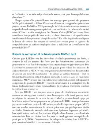 risQues pour Le gouvernance De reDD+       369

et l’utilisation de sociétés indépendantes du secteur privé pour la comptabilisation
du carbone.35
   Chaque option offre potentiellement des avantages pour garantir des processus
MNV précis, objectifs et fiables. Cependant, chacune de ces approches présente ses
propres risques. En 2008 et 2009 par exemple, les Nations unies ont temporairement
suspendu deux de ces organismes privés de comptabilisation du carbone – la société
suisse SGS et la société norvégienne Det Norske Veritas (DNV) – à cause d’une
surveillance inappropriée de leurs audits, et d’une formation et de qualifications
insuffisantes de leur personnel chargé des audits.36 De telles inquiétudes soulignent
le besoin de trouver des moyens de surveillance solides pour les agences de
comptabilisation du carbone impliquées dans la validation et la vérification des
projets REDD+.37

risques de corruption et de fraude pour le MNV en péril
Certains pays REDD+ ont des antécédents de faible gouvernance des forêts, y
compris le vol des revenus des forêts par des fonctionnaires corrompus du
gouvernement et de fraude financière par des acteurs du secteur privé impliqués dans
l’exploitation commerciale des forêts. En payant pour réduire les émissions de
carbone forestier, le REDD+ vise à changer les incitations financières du secteur afin
de générer une nouvelle marchandise – les crédits de carbone forestier – tout en
freinant la déforestation et la dégradation des forêts. Toutefois, dans les pays où les
mécanismes MNV ne sont pas complètement opérationnels ou sont politiquement
compromis, les paiements REDD+ peuvent en fait inciter à la corruption et à la
fraude des fonctionnaires et des commanditaires de projets qui cherchent à « utiliser
le système à leur avantage ».
   Bien que REDD+ soit toujours dans sa phase de planification, un nombre
croissant de cas suggèrent la manière dont la corruption et la fraude peuvent nuire
aux régimes de paiement du carbone forestier. Cela s’est produit dans des pays qui
bénéficient aujourd’hui du programme de préparation REDD+, alors que les autres
pays sont associés aux projets du Mécanisme pour le développement propre (MDP)
ou à des marchés internationaux du carbone qui ne sont pas spécifiquement dédiés
aux forêts. Certains des exemples ci-dessous sont également largement spéculatifs,
bien qu’ils soient basés sur les pratiques illégales dans d’autres types d’activités
commerciales liées aux forêts dans les pays en développement susceptibles de
participer au REDD+. Conjointement, ils indiquent la manière dont le REDD+
peut devenir vulnérable à la corruption et à la fraude.
 