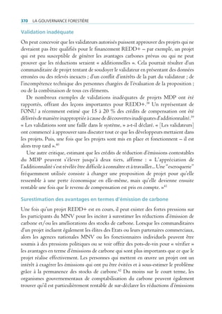 370   La gouvernance forestière

Validation inadéquate
On peut concevoir que les validateurs autorisés puissent approuver des projets qui ne
devraient pas être qualifiés pour le financement REDD+ – par exemple, un projet
qui est peu susceptible de générer les avantages carbones prévus ou qui ne peut
prouver que les réductions seraient « additionnelles ». Cela pourrait résulter d’un
commanditaire de projet tentant de soudoyer le validateur en présentant des données
erronées ou des relevés inexacts ; d’un conflit d’intérêts de la part du validateur ; de
l’incompétence technique des personnes chargées de l’évaluation de la proposition ;
ou de la combinaison de tous ces éléments.
    De nombreux exemples de validations inadéquates de projets MDP ont été
rapportés, offrant des leçons importantes pour REDD+.38 Un représentant de
l’ONU a récemment estimé que 15 à 20 % des crédits de compensation ont été
délivrés de manière inappropriée à cause de découvertes inadéquates d’additionnalité.39
« Les validations sont une faille dans le système, » a-t-il déclaré. « [Les validateurs]
ont commencé à approuver sans discuter tout ce que les développeurs mettaient dans
les projets. Puis, une fois que les projets sont mis en place et fonctionnent – il est
alors trop tard ».40
    Une autre critique, estimant que les crédits de réduction d’émissions contestables
du MDP peuvent s’élever jusqu’à deux tiers, affirme : « L’appréciation de
l’additionnalité s’est révélée être difficile à connaître et à travailler... Une “escroquerie”
fréquemment utilisée consiste à changer une proposition de projet pour qu’elle
ressemble à une perte économique en elle-même, mais qu’elle devienne ensuite
rentable une fois que le revenu de compensation est pris en compte. »41

Surestimation des avantages en termes d’émission de carbone
Une fois qu’un projet REDD+ est en cours, il peut exister des fortes pressions sur
les participants du MNV pour les inciter à surestimer les réductions d’émission de
carbone et/ou les améliorations des stocks de carbone. Lorsque les commanditaires
d’un projet incluent également les élites des Etats ou leurs partenaires commerciaux,
alors les agences nationales MNV ou les fonctionnaires individuels peuvent être
soumis à des pressions politiques ou se voir offrir des pots-de-vin pour « vérifier »
les avantages en terme d’émissions de carbone qui sont plus importants que ce que le
projet réalise effectivement. Les personnes qui mettent en œuvre un projet ont un
intérêt à exagérer les émissions qui ont pu être évitées et à sous-estimer le problème
grâce à la permanence des stocks de carbone.42 Du moins sur le court terme, les
organismes gouvernementaux de comptabilisation du carbone peuvent également
trouver qu’il est particulièrement rentable de sur-déclarer les réductions d’émissions
 
