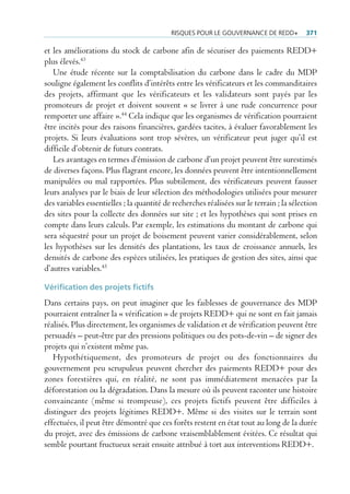 risQues pour Le gouvernance De reDD+           371

et les améliorations du stock de carbone afin de sécuriser des paiements REDD+
plus élevés.43
   Une étude récente sur la comptabilisation du carbone dans le cadre du MDP
souligne également les conflits d’intérêts entre les vérificateurs et les commanditaires
des projets, affirmant que les vérificateurs et les validateurs sont payés par les
promoteurs de projet et doivent souvent « se livrer à une rude concurrence pour
remporter une affaire ».44 Cela indique que les organismes de vérification pourraient
être incités pour des raisons financières, gardées tacites, à évaluer favorablement les
projets. Si leurs évaluations sont trop sévères, un vérificateur peut juger qu’il est
difficile d’obtenir de futurs contrats.
   Les avantages en termes d’émission de carbone d’un projet peuvent être surestimés
de diverses façons. Plus flagrant encore, les données peuvent être intentionnellement
manipulées ou mal rapportées. Plus subtilement, des vérificateurs peuvent fausser
leurs analyses par le biais de leur sélection des méthodologies utilisées pour mesurer
des variables essentielles ; la quantité de recherches réalisées sur le terrain ; la sélection
des sites pour la collecte des données sur site ; et les hypothèses qui sont prises en
compte dans leurs calculs. Par exemple, les estimations du montant de carbone qui
sera séquestré pour un projet de boisement peuvent varier considérablement, selon
les hypothèses sur les densités des plantations, les taux de croissance annuels, les
densités de carbone des espèces utilisées, les pratiques de gestion des sites, ainsi que
d’autres variables.45

Vérification des projets fictifs
Dans certains pays, on peut imaginer que les faiblesses de gouvernance des MDP
pourraient entraîner la « vérification » de projets REDD+ qui ne sont en fait jamais
réalisés. Plus directement, les organismes de validation et de vérification peuvent être
persuadés – peut-être par des pressions politiques ou des pots-de-vin – de signer des
projets qui n’existent même pas.
   Hypothétiquement, des promoteurs de projet ou des fonctionnaires du
gouvernement peu scrupuleux peuvent chercher des paiements REDD+ pour des
zones forestières qui, en réalité, ne sont pas immédiatement menacées par la
déforestation ou la dégradation. Dans la mesure où ils peuvent raconter une histoire
convaincante (même si trompeuse), ces projets fictifs peuvent être difficiles à
distinguer des projets légitimes REDD+. Même si des visites sur le terrain sont
effectuées, il peut être démontré que ces forêts restent en état tout au long de la durée
du projet, avec des émissions de carbone vraisemblablement évitées. Ce résultat qui
semble pourtant fructueux serait ensuite attribué à tort aux interventions REDD+.
 
