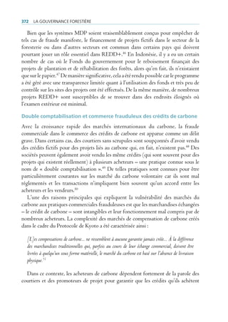 372   La gouvernance forestière

   Bien que les systèmes MDP soient vraisemblablement conçus pour empêcher de
tels cas de fraude manifeste, le financement de projets fictifs dans le secteur de la
foresterie ou dans d’autres secteurs est commun dans certains pays qui doivent
pourtant jouer un rôle essentiel dans REDD+.46 En Indonésie, il y a eu un certain
nombre de cas où le Fonds du gouvernement pour le reboisement finançait des
projets de plantation et de réhabilitation des forêts, alors qu’en fait, ils n’existaient
que sur le papier.47 De manière significative, cela a été rendu possible car le programme
a été géré avec une transparence limitée quant à l’utilisation des fonds et très peu de
contrôle sur les sites des projets ont été effectués. De la même manière, de nombreux
projets REDD+ sont susceptibles de se trouver dans des endroits éloignés où
l’examen extérieur est minimal.

Double comptabilisation et commerce frauduleux des crédits de carbone
Avec la croissance rapide des marchés internationaux du carbone, la fraude
commerciale dans le commerce des crédits de carbone est apparue comme un délit
grave. Dans certains cas, des courtiers sans scrupules sont soupçonnés d’avoir vendu
des crédits fictifs pour des projets liés au carbone qui, en fait, n’existent pas.48 Des
sociétés peuvent également avoir vendu les même crédits (qui sont souvent pour des
projets qui existent réellement) à plusieurs acheteurs – une pratique connue sous le
nom de « double comptabilisation ».49 De telles pratiques sont connues pour être
particulièrement courantes sur les marché du carbone volontaire car ils sont mal
réglementés et les transactions n’impliquent bien souvent qu’un accord entre les
acheteurs et les vendeurs.50
   L’une des raisons principales qui expliquent la vulnérabilité des marchés du
carbone aux pratiques commerciales frauduleuses est que les marchandises échangées
– le crédit de carbone – sont intangibles et leur fonctionnement mal compris par de
nombreux acheteurs. La complexité des marchés de compensation de carbone créés
dans le cadre du Protocole de Kyoto a été caractérisée ainsi :

  [L]es compensations de carbone... ne ressemblent à aucune garantie jamais créée... À la différence
  des marchandises traditionnelles qui, parfois au cours de leur échange commercial, doivent être
  livrées à quelqu’un sous forme matérielle, le marché du carbone est basé sur l’absence de livraison
  physique.51

  Dans ce contexte, les acheteurs de carbone dépendent fortement de la parole des
courtiers et des promoteurs de projet pour garantir que les crédits qu’ils achètent
 