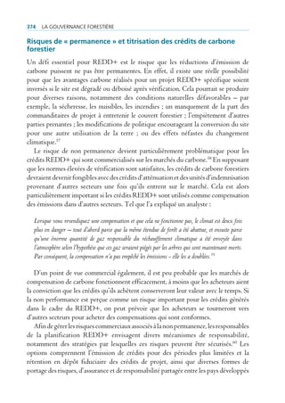 374   La gouvernance forestière

risques de « permanence » et titrisation des crédits de carbone
forestier
Un défi essentiel pour REDD+ est le risque que les réductions d’émission de
carbone puissent ne pas être permanentes. En effet, il existe une réelle possibilité
pour que les avantages carbone réalisés pour un projet REDD+ spécifique soient
inversés si le site est dégradé ou déboisé après vérification. Cela pourrait se produire
pour diverses raisons, notamment des conditions naturelles défavorables – par
exemple, la sécheresse, les nuisibles, les incendies ; un manquement de la part des
commanditaires de projet à entretenir le couvert forestier ; l’empiètement d’autres
parties prenantes ; les modifications de politique encourageant la conversion du site
pour une autre utilisation de la terre ; ou des effets néfastes du changement
climatique.57
   Le risque de non permanence devient particulièrement problématique pour les
crédits REDD+ qui sont commercialisés sur les marchés du carbone.58 En supposant
que les normes élevées de vérification sont satisfaites, les crédits de carbone forestiers
devraient devenir fongibles avec des crédits d’atténuation et des unités d’indemnisation
provenant d’autres secteurs une fois qu’ils entrent sur le marché. Cela est alors
particulièrement important si les crédits REDD+ sont utilisés comme compensation
des émissions dans d’autres secteurs. Tel que l’a expliqué un analyste :

  Lorsque vous revendiquez une compensation et que cela ne fonctionne pas, le climat est deux fois
  plus en danger – tout d’abord parce que la même étendue de forêt a été abattue, et ensuite parce
  qu’une énorme quantité de gaz responsable du réchauffement climatique a été envoyée dans
  l’atmosphère selon l’hypothèse que ces gaz seraient piégés par les arbres qui sont maintenant morts.
  Par conséquent, la compensation n’a pas empêché les émissions - elle les a doublées.59

   D’un point de vue commercial également, il est peu probable que les marchés de
compensation de carbone fonctionnent efficacement, à moins que les acheteurs aient
la conviction que les crédits qu’ils achètent conserveront leur valeur avec le temps. Si
la non performance est perçue comme un risque important pour les crédits générés
dans le cadre du REDD+, on peut prévoir que les acheteurs se tourneront vers
d’autres secteurs pour acheter des compensations qui sont conformes.
   Afin de gérer les risques commerciaux associés à la non permanence, les responsables
de la planification REDD+ envisagent divers mécanismes de responsabilité,
notamment des stratégies par lesquelles ces risques peuvent être sécurisés.60 Les
options comprennent l’émission de crédits pour des périodes plus limitées et la
rétention en dépôt fiduciaire des crédits de projet, ainsi que diverses formes de
portage des risques, d’assurance et de responsabilité partagée entre les pays développés
 