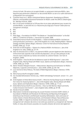 risQues pour Le gouvernance De reDD+              377

      climat et la forêt, 58 nations ont accepté d’établir un partenariat intérimaire reDD+, dans
      lequel les pays partenaires collaborent sur des activités reDD+ au sein d’un cadre volontaire et
      juridiquement non-contraignant.
6.    charlotte streck et al., REDD+ Institutional Options Assessment: Developing an Efficient,
      Effective, and Equitable Institutional Framework for REDD+ under the UNFCCC (Washington,
      Dc: Meridian institute, 2009).
7.    ibid. un tel fonds mandaté par la cDp peut être mis en place spécialement pour soutenir les
      activités reDD+, ou peut être lié à un mécanisme plus large pour financer l’atténuation du
      changement climatique.
8.    ibid.
9.    ibid.
10.   ibid.
11.   peter riggs, « foundations for reDD? the Debate on “avoided Deforestation” at the Bali
      unfccc conference of parties », manuscript non publié, 2008.
12.   sheila Wertz-Kanounnikoff et arild angelsen, « global and national reDD+ architecture:
      Linking institutions and actions », dans arild angelsen et al. (eds), Realizing REDD+: National
      Strategy and Policy Options (Bogor, indonesia: center for international forestry research
      [cifor], 2009), pp. 13–24.
13.   arild vatn et arild angelsen, « options for a national reDD+ architecture », dans arild
      angelsen et al. (eds), (2009), pp. 57–74.
14.   selon les directives de la ccnucc, les paiements reDD+ peuvent également être destinés au
      renforcement des capacités et des activités de préparation, ainsi qu’à des politiques et des
      mesures visant à répondre aux facteurs de variation du carbone forestier. voir vatn et
      angelsen, (2009).
15.   arild angelsen « How Do We set the reference Levels for reDD payments? » dans arild
      angelsen (eds), Moving Ahead with REDD: Issues, Options and Implications (Bogor, indonesia:
      cifor, 2008), pp. 53–64.
16.   Martin Herold et Margaret skutsch, « Measurement, reporting and verification for reDD+:
      objectives, capacities and institutions », dans cifor, (2009), pp. 85–100.
17.   Louis verchot et elena petkova, The State of REDD Negotiations (Bogor, indonesia: cifor,
      2010).
18.   Wertz-Kanounnikoff et angelsen (2009).
19.   voir avoided Deforestation partners.org, « reDD methodology framework: version 1.0 », avril
      2009.
20.   arild angelsen et sheila Wertz-Kanounnikoff, « What are the Key Design issues for reDD and
      the criteria for assessing options? », dans arild angelsen (eds), Moving Ahead with REDD:
      Issues, Options and Implications (Bogor, indonesia: cifor, 2008), pp. 11–22.
21.   sheila Wertz-Kanounnikoff et Louis verchot, « How can We Monitor, report and verify
      carbon emissions from forests? », dans angelsen (eds), (2008), pp. 87–98.
22.   Herold et skutsch (2009).
23.   observatoire mondial de la dynamique du couvert forestier et terrestre (gofc-goLD), A
      Sourcebook of Methods and Procedures for Monitoring and Reporting Anthropogenic
      Greenhouse Gas Emissions and Removals Caused by Deforestation, Gains and Losses of
      Carbon Stocks in Forests Remaining Forests, and Forestation (ottawa: natural resources
      canada, 2008). si l’objectif est d’estimer les émissions nettes de carbone associées au
      changement de l’utilisation des terres (c’est-à-dire pas seulement au changement de l’état des
      forêts), le niveau des émissions associées à la nouvelle utilisation de la terre doit également
 