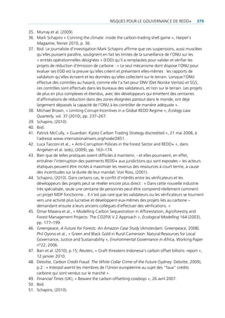 risQues pour Le gouvernance De reDD+               379

35. Murray et al. (2009).
36. Mark schapiro « conning the climate: inside the carbon-trading shell game », Harper’s
    Magazine, février 2010, p. 36.
37. ibid. Le journaliste d’investigation Mark schapiro affirme que ces suspensions, aussi musclées
    qu’elles puissent paraître, soulignent en fait les limites de la surveillance de l’onu sur les
    « entités opérationnelles désignées » (eoD) qu’il a remplacées pour valider et vérifier les
    projets de réduction d’émission de carbone : « Le seul mécanisme dont dispose l’onu pour
    évaluer ses eoD est la preuve qu’elles créent et présentent elles-mêmes : les rapports de
    validation qu’elles écrivent et les données qu’elles collectent sur le terrain. Lorsque l’onu
    effectue des contrôles au hasard, comme elle l’a fait pour Dnv (Det norske veritas) et sgs,
    ces contrôles sont effectués dans les bureaux des validateurs, et non sur le terrain. Les projets
    de plus en plus complexes et étendus, avec des développeurs qui émettent des centaines
    d’affirmations de réduction dans des zones éloignées partout dans le monde, ont déjà
    largement dépassés la capacité de l’onu à les contrôler de manière adéquate ».
38. Michael Brown, « Limiting corrupt incentives in a global reDD regime », Ecology Law
    Quarterly, vol. 37 (2010), pp. 237–267.
39. schapiro, (2010).
40. ibid.
41. patrick Mccully, « guardian: Kyoto carbon trading strategy discredited », 21 mai 2008, à
    l’adresse www.internationalrivers.org/node/2851.
42. Luca tacconi et al., « anti-corruption policies in the forest sector and reDD+ », dans
    angelsen et al. (eds), (2009), pp. 163–174.
43. Bien que de telles pratiques soient difficiles à maintenir, - et elles pourraient, en effet,
    entraîner l’interruption des paiements reDD+ aux juridictions qui sont exposées – les acteurs
    étatiques peuvent être incités à maximiser les revenus des ressources à court terme, à cause
    des incertitudes sur la durée de leur mandat. voir ross, (2001).
44. schapiro, (2010). Dans certains cas, le conflit d’intérêts entre les vérificateurs et les
    développeurs des projets peut se révéler encore plus direct : « Dans cette nouvelle industrie
    très spécialisée, seule une centaine de personnes peut-être comprend réellement comment
    un projet MDp fonctionne... il n’est pas rare que les validateurs ou les vérificateurs se tournent
    vers une activité plus lucrative et développent eux-mêmes des projets liés au carbone –
    demandant ensuite à leurs anciens collègues d’effectuer des vérifications. »
45. omar Masera et al., « Modelling carbon sequestration in afforestation, agroforestry and
    forest Management projects: the co2fiX v.2 approach », Ecological Modelling 164 (2003),
    pp. 177–199.
46. greenpeace, A Future for Forests: An Amazon Case Study (amsterdam: greenpeace, 2008).
    phil oyono et al., « green and Black gold in rural cameroon: natural resources for Local
    governance, Justice and sustainability », Environmental Governance in Africa, Working paper
    n°22, 2006.
47. Barr et al. (2010), p.15; Reuters, « graft threatens indonesia’s carbon offset billions: report »,
    12 janvier 2010.
48. Deloitte, Carbon Credit Fraud: The White Collar Crime of the Future (sydney: Deloitte, 2009),
    p.2 : « interpol avertit les membres de l’union européenne au sujet des “faux” crédits
    carbone qui sont vendus sur le marché ».
49. Financial Times (uK), « Beware the carbon offsetting cowboys », 26 avril 2007.
50. ibid.
51. schapiro, (2010).
 