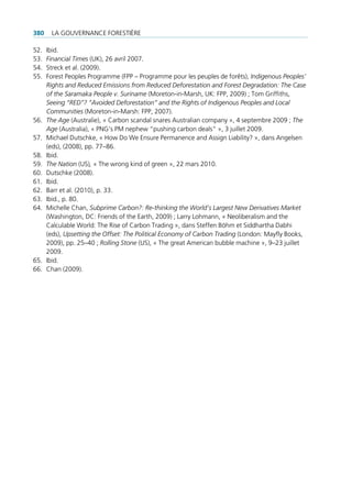380    La gouvernance forestière

52.   ibid.
53.   Financial Times (uK), 26 avril 2007.
54.   streck et al. (2009).
55.   forest peoples programme (fpp – programme pour les peuples de forêts), Indigenous Peoples’
      Rights and Reduced Emissions from Reduced Deforestation and Forest Degradation: The Case
      of the Saramaka People v. Suriname (Moreton-in-Marsh, uK: fpp, 2009) ; tom griffiths,
      Seeing “RED”? ”Avoided Deforestation” and the Rights of Indigenous Peoples and Local
      Communities (Moreton-in-Marsh: fpp, 2007).
56.   The Age (australie), « carbon scandal snares australian company », 4 septembre 2009 ; The
      Age (australia), « png’s pM nephew “pushing carbon deals” », 3 juillet 2009.
57.   Michael Dutschke, « How Do We ensure permanence and assign Liability? », dans angelsen
      (eds), (2008), pp. 77–86.
58.   ibid.
59.   The Nation (us), « the wrong kind of green », 22 mars 2010.
60.   Dutschke (2008).
61.   ibid.
62.   Barr et al. (2010), p. 33.
63.   ibid., p. 80.
64.   Michelle chan, Subprime Carbon?: Re-thinking the World’s Largest New Derivatives Market
      (Washington, Dc: friends of the earth, 2009) ; Larry Lohmann, « neoliberalism and the
      calculable World: the rise of carbon trading », dans steffen Böhm et siddhartha Dabhi
      (eds), Upsetting the Offset: The Political Economy of Carbon Trading (London: Mayfly Books,
      2009), pp. 25–40 ; Rolling Stone (us), « the great american bubble machine », 9–23 juillet
      2009.
65.   ibid.
66.   chan (2009).
 