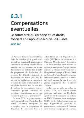6.3.1
Compensations
éventuelles
Le commerce du carbone et les droits
fonciers en Papouasie-Nouvelle-Guinée
Sarah Dix1




La Papouasie-Nouvelle-Guinée (PNG)          déforestation et à la dégradation des
abrite la troisième plus grande forêt       forêts (REDD) et de permettre à la
tropicale du monde, et le gouvernement      Papouasie-Nouvelle-Guinée de participer
a manifesté un intérêt considérable en      à de futurs marchés internationaux du
transformant cette ressource en revenu      carbone », ainsi que de s’engager dans un
du commerce du carbone dans le cadre        dialogue politique stratégique sur le
du programme de Réduction des               changement climatique ».3 En juin 2009,
émissions dues à la déforestation et à la   un Protocole d’accord dans le secteur de
dégradation des forêts (REDD). Le           la foresterie entre l’Australie et la PNG a
manque de législation, la controverse       été signé, ouvrant la voie à une plus
entourant le cadre institutionnel et la     grande coopération dans le secteur
complexité de traiter avec des centaines    forestier.
de milliers de propriétaires fonciers          Malgré ces accords, au milieu de
coutumiers posent toutefois des             l’année 2009, il n’existait aucune
problèmes considérables en ce qui           politique intérieure, ou législation
concerne la gestion et la gouvernance.2     spécifique sur le commerce du carbone
   En mars 2008, le gouvernement a          en PNG.4 Plusieurs plans stratégiques
signé un accord avec l’Australie, dans      REDD ont été élaborés, mais aucun n’a
lequel l’Australie entreprend de            reçu l’approbation générale du
« coopérer avec le programme de             gouvernement : notamment, le Projet de
Réduction des émissions dues à la           cadre d’action politique pour la foresterie
 