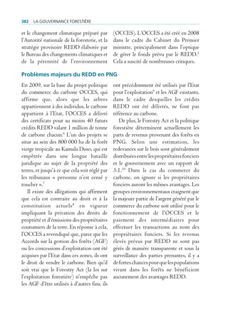 382   La gouvernance forestière

et le changement climatique préparé par         (OCCES). L’OCCES a été créé en 2008
l’Autorité nationale de la foresterie, et la    dans le cadre du Cabinet du Premier
stratégie provisoire REDD élaborée par          ministre, principalement dans l’optique
le Bureau des changements climatiques et        de gérer le fonds prévu par le REDD.5
de la pérennité de l’environnement              Cela a suscité de nombreuses critiques.

Problèmes majeurs du rEDD en PNG
En 2009, sur la base du projet politique        ont précédemment été utilisés par l’Etat
du commerce du carbone OCCES, qui               pour l’exploitation9 et les AGF existants,
affirme que, alors que les arbres               dans le cadre desquelles les crédits
appartiennent à des individus, le carbone       REDD ont été délivrés, ne font pas
appartient à l’Etat, l’OCCES a délivré          référence au carbone.
des certificats pour au moins 40 futurs            De plus, le Forestry Act et la politique
crédits REDD valant 1 million de tonne          forestière déterminent actuellement les
de carbone chacun.6 L’un des projets se         parts de revenus provenant des forêts en
situe au sein des 800 000 ha de la forêt        PNG. Selon une estimation, les
vierge tropicale au Kamula Duso, qui est        redevances sur le bois sont généralement
empêtrée dans une longue bataille               distribuées entre les propriétaires fonciers
juridique au sujet de la propriété des          et le gouvernement avec un rapport de
terres, et jusqu’à ce que cela soit réglé par   3:1.10 Dans le cas du commerce du
les tribunaux « personne n’est censé y          carbone, on ignore si les propriétaires
toucher ».7                                     fonciers auront les mêmes avantages. Les
   Il existe des allégations qui affirment      groupes environnementaux craignent que
que cela est contraire au droit et à la         la majeure partie de l’argent généré par le
constitution actuels 8 en vigueur               commerce du carbone soit utilisé pour le
impliquant la privation des droits de           fonctionnement de l’OCCES et le
propriété et d’émissions des propriétaires      paiement des intermédiaires pour
coutumiers de la terre. En réponse à cela,      effectuer les transactions au nom des
l’OCCES a revendiqué que, parce que les         propriétaires fonciers. Si les revenus
Accords sur la gestion des forêts (AGF)         élevés prévus par REDD ne sont pas
ou les concessions d’exploitation ont été       gérés de manière transparente et sous la
acquises par l’Etat dans ces zones, ils ont     surveillance des parties prenantes, il y a
le droit de vendre le carbone. Bien qu’il       de fortes chances pour que les populations
soit vrai que le Forestry Act (la loi sur       vivant dans les forêts ne bénéficient
l’exploitation forestière) n’empêche pas        aucunement des avantages REDD.
les AGF d’être utilisés à d’autres fins, ils
 
