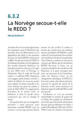 6.3.2
La Norvège secoue-t-elle
le REDD ?
Manoj Nadkarni1




Au milieu du va-et-vient des négociations     mesure où cela accélère le rythme et
du programme pour la Réduction des            montre que certains pays ont confiance
émissions dues à la déforestation et à la     dans les possibilités du REDD et qu’ils
dégradation des forêts et des positions       veulent le voir fonctionner. En revanche,
des pays, les fonds REDD commencent           cet accord suscite de sérieuses inquiétudes.
à affluer. En plus des fonds de l’ONU et      Tout d’abord, ce malaise est causé par la
de la Banque mondiale, il existe également    croyance qui affirme que les mécanismes
des accords financiers bilatéraux. Le         REDD devraient se baser sur un
principal accord est celui qui a été signé    consensus mondial et non sur des accords
en mai 2010 entre la Norvège et               bilatéraux, et le geste norvégien peut
l’Indonésie. Dans le cadre de l’accord        nuire aux processus de la Convention-
estimé à 1 milliard USD, l’Indonésie          cadre des Nations Unies sur les
s’est engagée, parmi d’autres activités, à    changements climatiques (CCNUCC).
arrêter de délivrer de nouveaux permis        Une autre crainte, plus directe peut-être,
pour exploiter les forêts naturelles et les   concerne la capacité du secteur de la
zones abritant des puits de carbone à         foresterie et des autres ministères en
partir de 2011-2012.2 Les organisations       Indonésie à gérer le milliard USD accordé
forestières de la société civile, en          par l’accord.
Indonésie et dans le monde entier,               L’Indonésie ne s’est pas montrée
soutiennent que cela va changer la            irréprochable en matière de gestion de
donne.                                        ses forêts. Par exemple, les vérificateurs
   On pourrait dire que cet arrangement       ont révélés que le Fonds de reforestation
préventif – avant qu’aucun autre              du pays, géré par Ministère des forêts, a
mécanisme mondial REDD n’ait été              perdu 5,25 milliards USD entre 1994 et
convenu – est une étape positive, dans la     1998, à cause de « fraude et de mauvaise
 