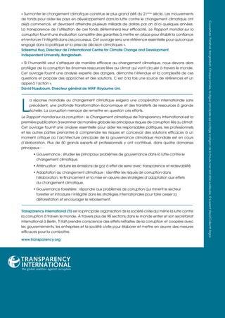 « Surmonter le changement climatique constitue le plus grand défi du 21ème siècle. Les mouvements
de fonds pour aider les pays en développement dans la lutte contre le changement climatique ont




                                                                                                               Couverture: Pankhali, Bangladesh. Chaque année, la digue principale qui protège la région de la haute mer doit être surélevée. © Laurent Weyl/Collectif Argos
déjà commencé, et devraient atteindre plusieurs milliards de dollars par an d’ici quelques années.
La transparence de l’utilisation de ces fonds déterminera leur efficacité. Le Rapport mondial sur la
corruption fournit une évaluation complète des garanties à mettre en place pour établir la confiance
et renforcer l’intégrité dans ces processus. Cet ouvrage sera une référence essentielle pour quiconque
engagé dans la politique et la prise de décision climatiques ».
Saleemul Huq, Directeur de l’International Centre for Climate Change and Development.
Independent University, Bangladesh.

« Si l’humanité veut s’attaquer de manière efficace au changement climatique, nous devons alors
protéger de la corruption les énormes ressources liées au climat qui vont circuler à travers le monde.
Cet ouvrage fournit une analyse experte des dangers, démontre l’étendue et la complexité de ces
questions et propose des approches et des solutions. C’est à la fois une source de références et un
appel à l’action ».
David Nussbaum, Directeur général de WWF-Royaume-Uni.




L
     a réponse mondiale au changement climatique exigera une coopération internationale sans
     précédent, une profonde transformation économique et des transferts de ressources à grande
     échelle. La corruption menace de remettre en question ces efforts.
Le Rapport mondial sur la corruption : le Changement climatique de Transparency International est la
première publication à examiner de manière globale les principaux risques de corruption liés au climat.
Cet ouvrage fournit une analyse essentielle pour aider les responsables politiques, les professionnels
et les autres parties prenantes à comprendre les risques et concevoir des solutions efficaces à un
moment critique où l’architecture principale de la gouvernance climatique mondiale est en cours
d’élaboration. Plus de 50 grands experts et professionnels y ont contribué, dans quatre domaines
principaux :
       • Gouvernance : étudier les principaux problèmes de gouvernance dans la lutte contre le
         changement climatique.
       • Atténuation : réduire les émissions de gaz à effet de serre avec transparence et redevabilité.
       • Adaptation au changement climatique : identifier les risques de corruption dans
         l’élaboration, le financement et la mise en œuvre des stratégies d’adaptation aux effets
         du changement climatique.
       • Gouvernance forestière : répondre aux problèmes de corruption qui minent le secteur
         forestier et introduire l’intégrité dans les stratégies internationales pour faire cesser la
         déforestation et encourager le reboisement.


Transparency International (TI) est la principale organisation de la société civile qui mène la lutte contre
la corruption à travers le monde. À travers plus de 90 sections dans le monde entier et son secrétariat
international à Berlin, TI fait prendre conscience des effets néfastes de la corruption et coopère avec
les gouvernements, les entreprises et la société civile pour élaborer et mettre en œuvre des mesures
efficaces pour la combattre.

www.transparency.org
 