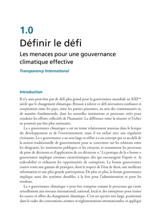 1.0
Définir le défi
Les menaces pour une gouvernance
climatique effective
Transparency International




introduction
Il n’y aura peut-être pas de défi plus grand pour la gouvernance mondiale au XXIème
siècle que le changement climatique. Réussir à relever ce défi nécessitera confiance et
coopération entre les pays, entre les parties prenantes, au sein des communautés et,
de manière fondamentale, dans les nouvelles institutions et processus créés pour
conduire les efforts collectifs de l’humanité. La différence entre la réussite et l’échec
ne pourrait pas être plus saisissante.
   La « gouvernance climatique » est un terme relativement nouveau dans le lexique
du développement et de l’environnement, mais il est utilisé avec une régularité
croissante. La « gouvernance » au sens large se réfère à « un concept qui va au-delà de
la notion traditionnelle de gouvernement pour se concentrer sur les relations entre
les dirigeants, les institutions publiques et les citoyens, et notamment les processus
de prise de décisions et d’application de ces décisions ».1 La pratique de la « bonne »
gouvernance implique certaines caractéristiques clés qui encouragent l’équité et la
redevabilité et réduisent les opportunités de corruption. La bonne gouvernance
couvre toute une gamme de pratiques, dont le respect de l’état de droit, une meilleure
information et une plus grande participation. De plus en plus, la bonne gouvernance
implique aussi des systèmes durables, à la fois pour l’administration et pour les
résultats.
   La « gouvernance climatique » peut être comprise comme le processus qui existe
actuellement aux niveaux international, national, local et des entreprises pour traiter
les causes et effets du changement climatique. C’est un spectre très large, positionné
dans le cadre des conventions, normes et réglementations internationales, et appliqué
 