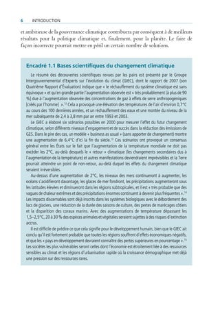 6      IntroductIon

et ambitieuse de la gouvernance climatique contribuera par conséquent à de meilleurs
résultats pour la politique climatique et, finalement, pour la planète. Le faire de
façon incorrecte pourrait mettre en péril un certain nombre de solutions.


    encadré 1.1 Bases scientifiques du changement climatique
       Le résumé des découvertes scientifiques revues par les pairs est présenté par le Groupe
    Intergouvernemental d’Experts sur l’évolution du climat (GIEC), dont le rapport de 2007 (son
    Quatrième Rapport d’Évaluation) indique que « le réchauffement du système climatique est sans
    équivoque » et qu’en grande partie l’augmentation observée est « très probablement [à plus de 90
    %] due à l’augmentation observée des concentrations de gaz à effets de serre anthropogéniques
    [créés par l’homme] ».12 Cela a provoqué une élévation des températures de l’air d’environ 0,7°C
    au cours des 100 dernières années, et un réchauffement des eaux et une montée du niveau de la
    mer subséquente de 2,4 à 3,8 mm par an entre 1993 et 2003.
       Le GIEC a élaboré six scénarios possibles en 2000 pour mesurer l’effet du futur changement
    climatique, selon différents niveaux d’engagement et de succès dans la réduction des émissions de
    GES. Dans le pire des cas, un modèle « business as usual » (sans apporter de changement) montre
    une augmentation de 6,4°C d’ici la fin du siècle.13 Ces scénarios ont provoqué un consensus
    général entre les États sur le fait que l’augmentation de la température mondiale ne doit pas
    excéder les 2°C, au-delà desquels le « retour » climatique (les changements secondaires dus à
    l’augmentation de la température) et autres manifestations deviendraient imprévisibles et la Terre
    pourrait atteindre un point de non-retour, au-delà duquel les effets du changement climatique
    seraient irréversibles.
       Au-dessus d’une augmentation de 2°C, les niveaux des mers continueront à augmenter, les
    océans s’acidifieront davantage, les glaces de mer fondront, les précipitations augmenteront sous
    les latitudes élevées et diminueront dans les régions subtropicales, et il est « très probable que des
    vagues de chaleur extrêmes et des précipitations énormes continuent à devenir plus fréquentes ».14
    Les impacts discernables sont déjà inscrits dans les systèmes biologiques avec le débordement des
    lacs de glaciers, une réduction de la durée des saisons de culture, des pertes de marécages côtiers
    et la disparition des coraux marins. Avec des augmentations de température dépassant les
    1,5–2,5°C, 20 à 30 % des espèces animales et végétales seraient sujettes à des risques d’extinction
    accrus.
       Il est difficile de prédire ce que cela signifie pour le développement humain, bien que le GIEC ait
    conclu qu’il est fortement probable que toutes les régions souffrent d’effets économiques négatifs,
    et que les « pays en développement devraient connaître des pertes supérieures en pourcentage ».15
    Les sociétés les plus vulnérables seront celles dont l’économie est étroitement liée à des ressources
    sensibles au climat et les régions d’urbanisation rapide où la croissance démographique met déjà
    une pression sur des ressources rares.
 