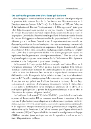 défInIr le défI    7



Des cadres de gouvernance climatique qui évoluent
Le besoin urgent de coopération internationale sur la politique climatique a été pour
la première fois reconnu lors de la Conférence sur l’Environnement et le
Développement (ou Sommet de la Terre) à Rio de Janeiro en 1992 avec l’adoption
de la Déclaration de Rio sur l’Environnement et le Développement16 ayant pour
« but d’établir un partenariat mondial sur une base nouvelle et équitable, en créant
des niveaux de coopération nouveaux entre les États, les secteurs clés de la société et
les peuples » (préambule). Reconnaissant la spécificité de la situation et les besoins
des pays en développement et la responsabilité des pays développés,17 la déclaration
affirmait que « la meilleure façon de traiter les questions environnementales est
d’assurer la participation de tous les citoyens concernés, au niveau qui convient » via
l’accès à l’information et la participation au processus de prise de décision. L’Agenda
21 du Sommet de la Terre a aussi délégué neuf groupes représentatifs pour s’engager
avec l’ONU dans le développement durable, et les mêmes groupes sont aujourd’hui
représentés dans la gouvernance climatique internationale.18 Tout en traitant plus
largement les préoccupations environnementales, la Déclaration de Rio a également
constitué le point de départ de la gouvernance climatique.
    Le Sommet de la Terre a produit la Convention-cadre des Nations Unies sur le
Changement climatique (CCNUCC) qui reste la pierre angulaire de la politique
climatique internationale, instaurant des limites obligatoires sur les émissions de gaz
à effet de serre des différents États selon les « responsabilités communes mais
différenciées » des États-parties industrialisés (Annexe I) et non-industrialisés
(Annexe I).19 Parmi les rares dispositions de la convention concernant la gouvernance,
il en existe une qui prévoit que les États devraient « encourager la plus large
participation à ce processus [de changement climatique] » (article 4(1)(i)), grâce à
l’accès public à l’information sur le changement climatique et ses effets, et la
participation publique dans la gestion du changement climatique et de ses effets et
l’élaboration des réponses adéquates (article 6).
    La Conférence des Parties (CDP) de la CCNUCC a pour tâche de revoir la mise
en œuvre de la convention. Elle se rencontre annuellement et constitue le forum
politique de plus haut niveau dans la gouvernance climatique, et peut aussi « solliciter
et utiliser, lorsqu’approprié, les services et le concours des organisations internationales
et des organismes intergouvernementaux et non-gouvernementaux compétents, et les
informations qu’ils fournissent. La CDP est soutenue par l’Organe subsidiaire de
mise en œuvre (SBI) et l’Organe subsidiaire de conseil scientifique et technologique
(SBSTA), tous deux jouant un important rôle de supervision et offrant un accès
limité à la participation publique.
 