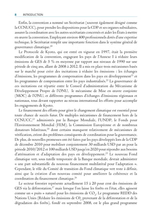 8     IntroductIon

   Enfin, la convention a nommé un Secrétariat (souvent également désigné comme
la CCNUCC), pour prendre les dispositions pour la CDP et ses organes subsidiaires,
assurer la coordination avec les autres secrétariats concernés et aider les États à mettre
en œuvre la convention. Employant environ 400 professionnels dotés d’une expertise
technique, le Secrétariat remplit une importante fonction dans le système général de
gouvernance climatique.20
   Le Protocole de Kyoto, qui est entré en vigueur en 1997, était la première
modification de la convention, engageant les pays de l’Annexe I à réduire leurs
émissions de GES de 5 % en moyenne par rapport aux niveaux de 1990 sur une
période de cinq ans, allant de 2008 à 2012. Il a mis en place trois mécanismes basés
sur le marché pour créer des incitations à réduire les émissions : les échanges
d’émissions, les programmes de compensation dans les pays en développement21 et
les programmes de compensation entre les pays industrialisés.22 La gouvernance de
ces incitations est répartie entre le Conseil d’administration du Mécanisme de
Développement Propre de l’ONU, le mécanisme de Mise en œuvre conjointe
(MOC) de l’ONU, et différents programmes d’échanges d’émissions régionaux et
nationaux, tous devant rapporter au niveau international les efforts pour accomplir
les engagements de Kyoto.
   Le financement des efforts pour gérer le changement climatique est essentiel pour
toute chance de succès futur. De multiples mécanismes de financement hors de la
CCNUCC,23 administrés par la Banque Mondiale, l’UNDP, le Fonds pour
l’Environnement Mondial (FEM), la Commission Européenne et de nombreux
donateurs bilatéraux,24 dont certains manquent relativement de mécanismes de
vérification, créent des problèmes conséquents de coordination pour la gouvernance.
De plus, de nouvelles promesses ont été faites par les pays développés lors de la CDP
de décembre 2010 pour mobiliser conjointement 30 milliards USD par an pour la
période 2010/2012 et 100 milliards USD jusqu’en 2020 pour répondre aux besoins
d’atténuation et d’adaptation des pays en développement. 25 Le nouveau Fond
climatique vert, sous tutelle temporaire de la Banque mondiale, devrait administrer
« une part substantielle du nouveau financement multilatéral pour l’adaptation ».
Cependant, le rôle du Comité de transition du Fond climatique vert reste à définir,
ainsi que la création d’un nouveau comité pour améliorer la cohérence et la
coordination du financement climatique.26
   Le secteur forestier représente actuellement 15 à 20 pour cent des émissions de
GES via la déforestation,27 mais lorsque l’on laisse les forêts en l’état, elles agissent
comme un « puits » naturel pour les émissions de CO2. Le programme REDD des
Nations Unies (Réduire les émissions de C02 provenant de la déforestation et de la
dégradation des forêts), fondé en septembre 2008, est le plus grand programme
 
