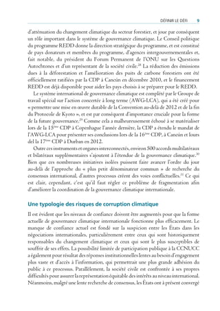 défInIr le défI    9

d’atténuation du changement climatique du secteur forestier, et joue par conséquent
un rôle important dans le système de gouvernance climatique. Le Conseil politique
du programme REDD donne la direction stratégique du programme, et est constitué
de pays donateurs et membres du programme, d’agences intergouvernementales et,
fait notable, du président du Forum Permanent de l’ONU sur les Questions
Autochtones et d’un représentant de la société civile.28 La réduction des émissions
dues à la déforestation et l’amélioration des puits de carbone forestiers ont été
officiellement ratifiées par la CDP à Cancún en décembre 2010, et le financement
REDD est déjà disponible pour aider les pays choisis à se préparer pour le REDD.
   Le système international de gouvernance climatique est complété par le Groupe de
travail spécial sur l’action concertée à long terme (AWG-LCA), qui a été créé pour
« permettre une mise en œuvre durable de la Convention au-delà de 2012 et de la fin
du Protocole de Kyoto », et est par conséquent d’importance cruciale pour la forme
de la future gouvernance.29 Comme cela a malheureusement échoué à se matérialiser
lors de la 15ème CDP à Copenhague l’année dernière, la CDP a étendu le mandat de
l’AWG-LCA pour présenter ses conclusions lors de la 16ème CDP, à Cancún et lours
del la 17ème CDP à Durban en 2012.
   Outre ces instruments et organes interconnectés, environ 500 accords multilatéraux
et bilatéraux supplémentaires s’ajoutent à l’étendue de la gouvernance climatique.30
Bien que ces nombreuses initiatives isolées puissent faire avancer l’ordre du jour
au-delà de l’approche du « plus petit dénominateur commun » de recherche du
consensus international, d’autres processus créent des voies conflictuelles.31 Ce qui
est clair, cependant, c’est qu’il faut régler ce problème de fragmentation afin
d’améliorer la coordination de la gouvernance climatique internationale.

Une typologie des risques de corruption climatique
Il est évident que les niveaux de confiance doivent être augmentés pour que la forme
actuelle de gouvernance climatique internationale fonctionne plus efficacement. Le
manque de confiance actuel est fondé sur la suspicion entre les États dans les
négociations internationales, particulièrement entre ceux qui sont historiquement
responsables du changement climatique et ceux qui sont le plus susceptibles de
souffrir de ses effets. La possibilité limitée de participation publique à la CCNUCC
a également pour résultat des réponses institutionnelles lentes au besoin d’engagement
plus vaste et d’accès à l’information, qui permettrait une plus grande adhésion du
public à ce processus. Parallèlement, la société civile est confrontée à ses propres
difficultés pour assurer la représentation équitable des intérêts au niveau international.
Néanmoins, malgré une lente recherche de consensus, les États ont à présent convergé
 