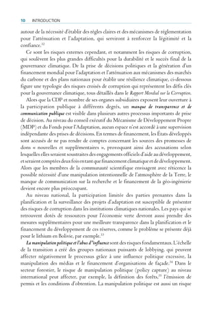 10    IntroductIon

autour de la nécessité d’établir des règles claires et des mécanismes de réglementation
pour l’atténuation et l’adaptation, qui serviront à renforcer la légitimité et la
confiance.32
    Ce sont les risques externes cependant, et notamment les risques de corruption,
qui soulèvent les plus grandes difficultés pour la durabilité et le succès final de la
gouvernance climatique. De la prise de décisions politiques et la génération d’un
financement mondial pour l’adaptation et l’atténuation aux mécanismes des marchés
du carbone et des plans nationaux pour établir une résilience climatique, ci-dessous
figure une typologie des risques croisés de corruption qui représentent les défis clés
pour la gouvernance climatique, tous détaillés dans le Rapport Mondial sur la Corruption.
    Alors que la CDP et nombre de ses organes subsidiaires exposent leur ouverture à
la participation publique à différents degrés, un manque de transparence et de
communication publique est visible dans plusieurs autres processus importants de prise
de décision. Au niveau du conseil exécutif du Mécanisme de Développement Propre
(MDP) et du Fonds pour l’Adaptation, aucun espace n’est accordé à une supervision
indépendante des prises de décisions. En termes de financement, les États développés
sont accusés de ne pas rendre de comptes concernant les sources des promesses de
dons « nouvelles et supplémentaires », provoquant ainsi des accusations selon
lesquelles elles seraient soustraites des engagements officiels d’aide au développement,
et seraient comptées deux fois en tant que financement climatique et de développement.
Alors que les membres de la communauté scientifique envisagent avec réticence la
possible nécessité d’une manipulation intentionnelle de l’atmosphère de la Terre, le
manque de communication sur la recherche et le financement de la géo-ingénierie
devient encore plus préoccupant.
    Au niveau national, la participation limitée des parties prenantes dans la
planification et la surveillance des projets d’adaptation est susceptible de présenter
des risques de corruption dans les institutions climatiques nationales. Les pays qui se
retrouvent dotés de ressources pour l’économie verte devront aussi prendre des
mesures supplémentaires pour une meilleure transparence dans la planification et le
financement du développement de ces réserves, comme le problème se présente déjà
pour le lithium en Bolivie, par exemple.33
    La manipulation politique et l’abus d’’influence sont des risques fondamentaux. L’échelle
de la transition a créé des groupes nationaux puissants de lobbying, qui peuvent
affecter négativement le processus grâce à une influence politique excessive, la
manipulation des médias et le financement d’organisations de façade.34 Dans le
secteur forestier, le risque de manipulation politique (policy capture) au niveau
international peut affecter, par exemple, la définition des forêts,35 l’émission de
permis et les conditions d’obtention. La manipulation politique est aussi un risque
 