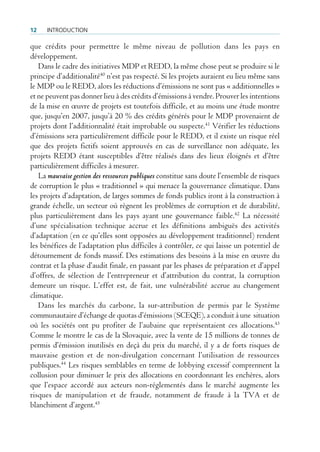 12    IntroductIon

que crédits pour permettre le même niveau de pollution dans les pays en
développement.
   Dans le cadre des initiatives MDP et REDD, la même chose peut se produire si le
principe d’additionalité40 n’est pas respecté. Si les projets auraient eu lieu même sans
le MDP ou le REDD, alors les réductions d’émissions ne sont pas « additionnelles »
et ne peuvent pas donner lieu à des crédits d’émissions à vendre. Prouver les intentions
de la mise en œuvre de projets est toutefois difficile, et au moins une étude montre
que, jusqu’en 2007, jusqu’à 20 % des crédits générés pour le MDP provenaient de
projets dont l’additionnalité était improbable ou suspecte.41 Vérifier les réductions
d’émissions sera particulièrement difficile pour le REDD, et il existe un risque réel
que des projets fictifs soient approuvés en cas de surveillance non adéquate, les
projets REDD étant susceptibles d’être réalisés dans des lieux éloignés et d’être
particulièrement difficiles à mesurer.
   La mauvaise gestion des ressources publiques constitue sans doute l’ensemble de risques
de corruption le plus « traditionnel » qui menace la gouvernance climatique. Dans
les projets d’adaptation, de larges sommes de fonds publics iront à la construction à
grande échelle, un secteur où règnent les problèmes de corruption et de durabilité,
plus particulièrement dans les pays ayant une gouvernance faible.42 La nécessité
d’une spécialisation technique accrue et les définitions ambiguës des activités
d’adaptation (en ce qu’elles sont opposées au développement traditionnel) rendent
les bénéfices de l’adaptation plus difficiles à contrôler, ce qui laisse un potentiel de
détournement de fonds massif. Des estimations des besoins à la mise en œuvre du
contrat et la phase d’audit finale, en passant par les phases de préparation et d’appel
d’offres, de sélection de l’entrepreneur et d’attribution du contrat, la corruption
demeure un risque. L’effet est, de fait, une vulnérabilité accrue au changement
climatique.
   Dans les marchés du carbone, la sur-attribution de permis par le Système
communautaire d’échange de quotas d’émissions (SCEQE), a conduit à une situation
où les sociétés ont pu profiter de l’aubaine que représentaient ces allocations.43
Comme le montre le cas de la Slovaquie, avec la vente de 15 millions de tonnes de
permis d’émission inutilisés en deçà du prix du marché, il y a de forts risques de
mauvaise gestion et de non-divulgation concernant l’utilisation de ressources
publiques.44 Les risques semblables en terme de lobbying excessif comprennent la
collusion pour diminuer le prix des allocations en coordonnant les enchères, alors
que l’espace accordé aux acteurs non-réglementés dans le marché augmente les
risques de manipulation et de fraude, notamment de fraude à la TVA et de
blanchiment d’argent.45
 