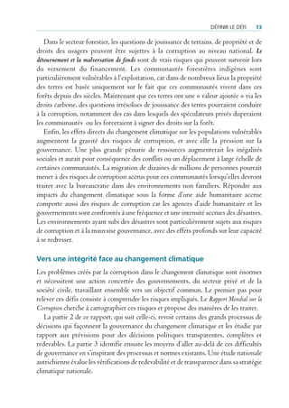 défInIr le défI   13

   Dans le secteur forestier, les questions de jouissance de terrains, de propriété et de
droits des usagers peuvent être sujettes à la corruption au niveau national. Le
détournement et la malversation de fonds sont de vrais risques qui peuvent survenir lors
du versement du financement. Les communautés forestières indigènes sont
particulièrement vulnérables à l’exploitation, car dans de nombreux lieux la propriété
des terres est basée uniquement sur le fait que ces communautés vivent dans ces
forêts depuis des siècles. Maintenant que ces terres ont une « valeur ajoutée » via les
droits carbone, des questions irrésolues de jouissance des terres pourraient conduire
à la corruption, notamment des cas dans lesquels des spéculateurs privés duperaient
les communautés ou les forceraient à signer des droits sur la forêt.
   Enfin, les effets directs du changement climatique sur les populations vulnérables
augmentent la gravité des risques de corruption, et avec elle la pression sur la
gouvernance. Une plus grande pénurie de ressources augmenterait les inégalités
sociales et aurait pour conséquence des conflits ou un déplacement à large échelle de
certaines communautés. La migration de dizaines de millions de personnes pourrait
mener à des risques de corruption accrus pour ces communautés lorsqu’elles devront
traiter avec la bureaucratie dans des environnements non familiers. Répondre aux
impacts du changement climatique sous la forme d’une aide humanitaire accrue
comporte aussi des risques de corruption car les agences d’aide humanitaire et les
gouvernements sont confrontés à une fréquence et une intensité accrues des désastres.
Les environnements ayant subi des désastres sont particulièrement sujets aux risques
de corruption et à la mauvaise gouvernance, avec des effets profonds sur leur capacité
à se redresser.

Vers une intégrité face au changement climatique
Les problèmes créés par la corruption dans le changement climatique sont énormes
et nécessitent une action concertée des gouvernements, du secteur privé et de la
société civile, travaillant ensemble vers un objectif commun. Le premier pas pour
relever ces défis consiste à comprendre les risques impliqués. Le Rapport Mondial sur la
Corruption cherche à cartographier ces risques et propose des manières de les traiter.
   La partie 2 de ce rapport, qui suit celle-ci, revoit certains des grands processus de
décisions qui façonnent la gouvernance du changement climatique et les étudie par
rapport aux prévisions pour des décisions politiques transparentes, complètes et
redevables. La partie 3 identifie ensuite les moyens d’aller au-delà de ces difficultés
de gouvernance en s’inspirant des processus et normes existants. Une étude nationale
autrichienne évalue les vérifications de redevabilité et de transparence dans sa stratégie
climatique nationale.
 