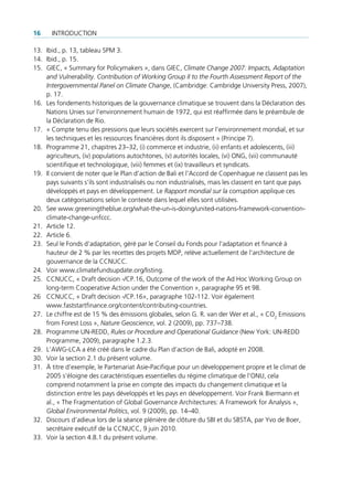 16    IntroductIon

13. Ibid., p. 13, tableau SPM 3.
14. Ibid., p. 15.
15. GIec, « Summary for Policymakers », dans GIec, Climate Change 2007: Impacts, Adaptation
    and Vulnerability. Contribution of Working Group II to the Fourth Assessment Report of the
    Intergovernmental Panel on Climate Change, (cambridge: cambridge university Press, 2007),
    p. 17.
16. les fondements historiques de la gouvernance climatique se trouvent dans la déclaration des
    nations unies sur l’environnement humain de 1972, qui est réaffirmée dans le préambule de
    la déclaration de rio.
17. « compte tenu des pressions que leurs sociétés exercent sur l’environnement mondial, et sur
    les techniques et les ressources financières dont ils disposent » (Principe 7).
18. Programme 21, chapitres 23–32, (i) commerce et industrie, (ii) enfants et adolescents, (iii)
    agriculteurs, (iv) populations autochtones, (v) autorités locales, (vi) onG, (vii) communauté
    scientifique et technologique, (viii) femmes et (ix) travailleurs et syndicats.
19. Il convient de noter que le Plan d’action de Bali et l’Accord de copenhague ne classent pas les
    pays suivants s’ils sont industrialisés ou non industrialisés, mais les classent en tant que pays
    développés et pays en développement. le Rapport mondial sur la corruption applique ces
    deux catégorisations selon le contexte dans lequel elles sont utilisées.
20. See www.greeningtheblue.org/what-the-un-is-doing/united-nations-framework-convention-
    climate-change-unfccc.
21. Article 12.
22. Article 6.
23. Seul le fonds d’adaptation, géré par le conseil du fonds pour l’adaptation et financé à
    hauteur de 2 % par les recettes des projets MdP, relève actuellement de l’architecture de
    gouvernance de la ccnucc.
24. Voir www.climatefundsupdate.org/listing.
25. ccnucc, « draft decision -/cP.16, outcome of the work of the Ad Hoc Working Group on
    long-term cooperative Action under the convention », paragraphe 95 et 98.
26 ccnucc, « draft decision -/cP.16», paragraphe 102-112. Voir également
    www.faststartfinance.org/content/contributing-countries.
27. le chiffre est de 15 % des émissions globales, selon G. r. van der Wer et al., « co2 emissions
    from forest loss », Nature Geoscience, vol. 2 (2009), pp. 737–738.
28. Programme un-redd, Rules or Procedure and Operational Guidance (new York: un-redd
    Programme, 2009), paragraphe 1.2.3.
29. l’AWG-lcA a été créé dans le cadre du Plan d’action de Bali, adopté en 2008.
30. Voir la section 2.1 du présent volume.
31. À titre d’exemple, le Partenariat Asie-Pacifique pour un développement propre et le climat de
    2005 s’éloigne des caractéristiques essentielles du régime climatique de l’onu, cela
    comprend notamment la prise en compte des impacts du changement climatique et la
    distinction entre les pays développés et les pays en développement. Voir frank Biermann et
    al., « the fragmentation of Global Governance Architectures: A framework for Analysis »,
    Global Environmental Politics, vol. 9 (2009), pp. 14–40.
32. discours d’adieux lors de la séance plénière de clôture du SBI et du SBStA, par Yvo de Boer,
    secrétaire exécutif de la ccnucc, 9 juin 2010.
33. Voir la section 4.8.1 du présent volume.
 