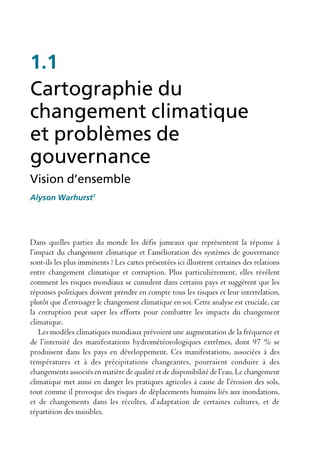 1.1
Cartographie du
changement climatique
et problèmes de
gouvernance
Vision d’ensemble
Alyson Warhurst1




Dans quelles parties du monde les défis jumeaux que représentent la réponse à
l’impact du changement climatique et l’amélioration des systèmes de gouvernance
sont-ils les plus imminents ? Les cartes présentées ici illustrent certaines des relations
entre changement climatique et corruption. Plus particulièrement, elles révèlent
comment les risques mondiaux se cumulent dans certains pays et suggèrent que les
réponses politiques doivent prendre en compte tous les risques et leur interrelation,
plutôt que d’envisager le changement climatique en soi. Cette analyse est cruciale, car
la corruption peut saper les efforts pour combattre les impacts du changement
climatique.
   Les modèles climatiques mondiaux prévoient une augmentation de la fréquence et
de l’intensité des manifestations hydrométéorologiques extrêmes, dont 97 % se
produisent dans les pays en développement. Ces manifestations, associées à des
températures et à des précipitations changeantes, pourraient conduire à des
changements associés en matière de qualité et de disponibilité de l’eau. Le changement
climatique met aussi en danger les pratiques agricoles à cause de l’érosion des sols,
tout comme il provoque des risques de déplacements humains liés aux inondations,
et de changements dans les récoltes, d’adaptation de certaines cultures, et de
répartition des nuisibles.
 