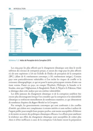 20              IntroductIon

  Légende
     9,0 - 10,0
     8,0 - 8,9                                                                                                                             Kirghizistan            Tadjikistan
                                                                                                                            Ouzbékistan
     7,0 - 7,9                                                                                                Turkménistan
     6,0 - 6,9                                                                                        Azerbaïdjan
     5,0 - 5,9                                                                                    Belarus
     4,0 - 4.9                                                                                   Ukraine                                                             Russie
     3,0 - 3,9
     2,0 - 2,9
     1,0 - 1,9                                                                      Afganistán
     0,0 - 0,9
     Pas de données                                                                      Liban

                                                                                                                                        Irak   Iran                    Népal
   Rang du pays   Pays                  Note                     Haïti                                               Libye                                                                         Laos
   178            Somalie               1,1                                                                                                                                                        Cambodge
                                                                               Mauritanie
   176            Myanmar               1,4                                                                                                             Pakistan
                                                             Vénézuela   Guinea-Bissau                                   Tchad Soudan                                                               Philippines
   176            Afghanistan           1,4                                                                                                           Yémen
                                               Honduras
   175            Irak                  1,5                                      Guinée                        Nigeria                                Somalie
                                                Nicaragua                                                                 C.A.R.
   172            Ouzbékistan           1,6                                   Sierra Leone                                                         Ouganda Maldives
                                                                                          Côte d'Ivoire                    R. D.                                           Myanmar                          Papouasie-Nouvelle-Guinée
   172            Turkménistan          1,6       Equateur                                                                  du                   Kenya
                                                                                              Cameroun                     Congo                                   Bangladesh
   172            Soudan                1,6                                                                                                     Burundi
                                                                                      Guinée Équatoriale
   171            Tchad                 1,7                                                                                                        Comores
                                                                                                       Congo                                                                         Timor-Leste
   170            Burundi               1,8
   168            Guinée équatoriale    1,9                                                                Angola
   168            Angola                1,9
   164            Vénézuela             2                                                                                                 Mozambique
   164            Kirghizistan          2                                     Paraguay                                                  Zimbabwe
   164            Guinée                2
   164            R. D. du Congo        2
   154            Tadjikistan           2,1
   154            Russie                2,1
   154            Papouasie-Nouvelle-   2,1
                  Guinée                                                                                                                                                                       Source: Transparency International, 2010.
   154            Laos                  2,1
   154            Kenya                 2,1


            © Maplecroft 2010
Puntaje




Schéma 1.2 Indice de Perception de la Corruption 2010


   Les cinq pays les plus affectés par le changement climatique sont dans le tercile
inférieur des niveaux de corruption perçue, et aucun des vingt pays les plus affectés
n’a de note supérieure à 3,6 sur l’échelle de l’Indice de perception de la corruption
(IPC) (allant de 0, extrêmement corrompu, à 10, extrêmement intègre). Certains
pays sont particulièrement vulnérables si l’on inclut les risques de conflit et la
croissance démographique, ce qui est pour le moins préoccupant certains d’entre eux
étant voisins. Parmi ces pays, on compte l’Érythrée, l’Éthiopie, la Somalie et le
Soudan, ainsi que l’Afghanistan, le Bangladesh, l’Inde, le Népal et le Pakistan. Haïti
se distingue dans cette analyse par son extrême vulnérabilité.
   Les défis jumeaux du changement climatique et de la corruption semblent être
encore plus décourageants lorsque l’on considère que la corruption et la vulnérabilité
climatique se renforcent mutuellement de nombreuses manières, ce que démontrent
de nombreux chapitres du Rapport Mondial sur la Corruption.
   Par exemple, les gouvernements corrompus qui sont confrontés à des conflits
d’intérêt, qui cèdent avec complaisance à certains intérêts et sont enclins à utiliser de
l’argent public pour remplir leurs propres poches, sont moins susceptibles d’élaborer
et de mettre en œuvre des politiques climatiques efficaces. Les efforts pour améliorer
la résilience aux effets du changement climatique sont susceptibles de coûter plus
chers et d’être inefficaces à cause de la corruption. Cela limite encore la préparation
 