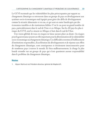 cArtoGrAPHIe du cHAnGeMent clIMAtIque et ProBlèMeS de GouVernAnce             23

Le CCVI reconnaît que les vulnérabilités les plus préoccupantes par rapport au
changement climatique se retrouvent dans un groupe de pays en développement aux
systèmes socio-économiques mal équipés pour gérer des défis de développement
comme la sécurité alimentaire et en eau, et qui sont en outre handicapés par des
économies instables et des institutions faibles. C’est le cas pour un grand nombre de
pays, particulièrement dans le sud de l’Asie et en Afrique. Sur les 20 pays les plus à
risque du CCVI, neuf se situent en Afrique et huit dans le sud de l’Asie.
   Une vision globale de tous ces risques ne laisse aucune place au doute : les risques
pour la gouvernance jouent un rôle important pour la détermination de la vulnérabilité
socio-économique au changement climatique. Ces difficultés en termes d’établissement
d’institutions responsables, d’accélération du développement et de réponse aux effets
du changement climatique, sont conséquentes et étroitement interconnectées pour
de nombreux pays à travers le monde. Et bien malheureusement, la charge la plus
lourde retombe sur un groupe de pays qui n’ont quasiment aucune responsabilité
dans le problème du changement climatique.

Notes
1.   Alyson Warhurst est Président-directeur général de Maplecroft.
 