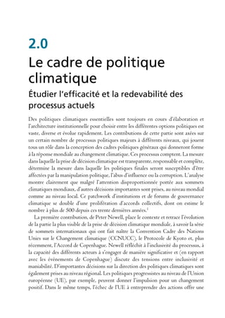 2.0
Le cadre de politique
climatique
Étudier l’efficacité et la redevabilité des
processus actuels
Des politiques climatiques essentielles sont toujours en cours d’élaboration et
l’architecture institutionnelle pour choisir entre les différentes options politiques est
vaste, diverse et évolue rapidement. Les contributions de cette partie sont axées sur
un certain nombre de processus politiques majeurs à différents niveaux, qui jouent
tous un rôle dans la conception des cadres politiques généraux qui donneront forme
à la réponse mondiale au changement climatique. Ces processus comptent. La mesure
dans laquelle la prise de décision climatique est transparente, responsable et complète,
détermine la mesure dans laquelle les politiques finales seront susceptibles d’être
affectées par la manipulation politique, l’abus d’influence ou la corruption. L’analyse
montre clairement que malgré l’attention disproportionnée portée aux sommets
climatiques mondiaux, d’autres décisions importantes sont prises, au niveau mondial
comme au niveau local. Ce patchwork d’institutions et de forums de gouvernance
climatique se double d’une prolifération d’accords collectifs, dont on estime le
nombre à plus de 500 depuis ces trente dernières années.1
   La première contribution, de Peter Newell, place le contexte et retrace l’évolution
de la partie la plus visible de la prise de décision climatique mondiale, à savoir la série
de sommets internationaux qui ont fait naître la Convention Cadre des Nations
Unies sur le Changement climatique (CCNUCC), le Protocole de Kyoto et, plus
récemment, l’Accord de Copenhague. Newell réfléchit à l’inclusivité du processus, à
la capacité des différents acteurs à s’engager de manière significative et (en rapport
avec les événements de Copenhague) discute des tensions entre inclusivité et
maniabilité. D’importantes décisions sur la direction des politiques climatiques sont
également prises au niveau régional. Les politiques progressistes au niveau de l’Union
européenne (UE), par exemple, peuvent donner l’impulsion pour un changement
positif. Dans le même temps, l’échec de l’UE à entreprendre des actions offre une
 