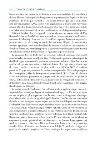 28    Le cadre de poLitique cLimatique

bonne occasion aux autres de se dérober à leurs responsabilités. La contribution
d’Anne Therese Gullberg étudie deux jonctions importantes dans la prise de décision
politiques de l’UE par rapport à l’influence relative que les organisations
non-gouvernementales (ONG) vertes et les organisations d’affaires sont parvenues à
amener à la table des négociations. Son analyse offre des preuves empiriques solides
à un débat souvent caractérisé par des proclamations anecdotiques ou idéologiques.
    Affinant l’analyse des processus de prise de décision au niveau national, Paul
Blumenthal fournit des chiffres clés et une étude de cas convaincante pour démontrer
comment le lobbying climatique aux États-Unis a spectaculairement augmenté et
pourrait virer vers des tactiques manipulatrices voire illégales. Sa contribution
souligne également à quel point le tableau des intérêts et influences s’est diversifié, et
cherche à fournir une première réponse à la question de savoir si cette diversification
est réellement en train de transformer les équilibres de pouvoir établis.
    Le processus de prise de décision au niveau des villes est facilement sous-estimé,
pourtant celles-ci jouent un rôle clé dans l’évolution des politiques climatiques. Le
double défi que représentent la gestion de la croissance urbaine et l’établissement de
systèmes de gouvernance sains est évident. Aucune des vingt zones urbaines qui
devraient connaître la croissance la plus rapide entre 2006 et 2020 n’est classée
parmi les 70 pays perçus comme les moins corrompus selon l’Indice de perception
de la corruption 2010 de Transparency International (TI).2 David Dodman et
David Satterthwaite présentent un compte-rendu fascinant du rôle que jouent les
villes, à la fois dans l’atténuation et dans l’adaptation au changement climatique, et
de la manière dont ces questions dépendent d’une bonne gouvernance et de l’intégrité
dans les prises de décision.
    La contribution de Dodman et Satterthwaite souligne également que, malgré les
responsabilités historiques, la prise de décision dans les pays en développement joue
un rôle de plus en plus important dans la lutte contre le changement climatique.
Cette observation est davantage développée dans les contributions qui concernent
deux des acteurs émergents les plus importants sur la scène de la politique climatique,
l’Inde et la Chine. Très souvent, les positions bien ancrées de ces pays sont simplement
considérées comme reflétant un vague « intérêt national », mais on remonte rarement
aux configurations d’intérêts intérieures et aux processus de prise de décision qui
filtrent et transforment ces intérêts en mesures politiques. Pour l’Inde, Sudhir Chella
Rajan ouvre cette « boîte noire » de la prise de décision nationales sur le climat en
esquissant la matrice principale des intérêts en jeu et en évaluant les perspectives de
résultats orientés vers l’intérêt public dans le contexte des structures de gouvernance
actuelles. Dieter Zinnbauer, avec le soutien amical de Jie Yu, évalue la configuration
générale des intérêts intérieurs en Chine, ainsi que les importantes conditions
 