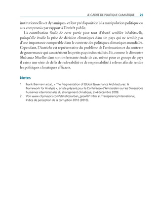 Le cadre de poLitique cLimatique         29

institutionnelles et dynamiques, et leur prédisposition à la manipulation politique ou
aux compromis par rapport à l’intérêt public.
    La contribution finale de cette partie peut tout d’abord sembler inhabituelle,
puisqu’elle étudie la prise de décision climatiques dans un pays qui ne semble pas
d’une importance comparable dans le contexte des politiques climatiques mondiales.
Cependant, l’Autriche est représentative du problème de l’atténuation et du contexte
de gouvernance qui caractérisent les petits pays industrialisés. Et, comme le démontre
Shahanaz Mueller dans son intéressante étude de cas, même pour ce groupe de pays
il existe une série de défis de redevabilité et de responsabilité à relever afin de rendre
les politiques climatiques efficaces.

Notes
1.   Frank Biermann et al., « the Fragmentation of Global Governance architectures: a
     Framework for analysis », article préparé pour la conférence d’amsterdam sur les dimensions
     humaines internationales du changement climatique, 2–4 décembre 2009.
2.   Voir www.citymayors.com/statistics/urban_growth1.html et transparency international,
     indice de perception de la corruption 2010 (2010).
 